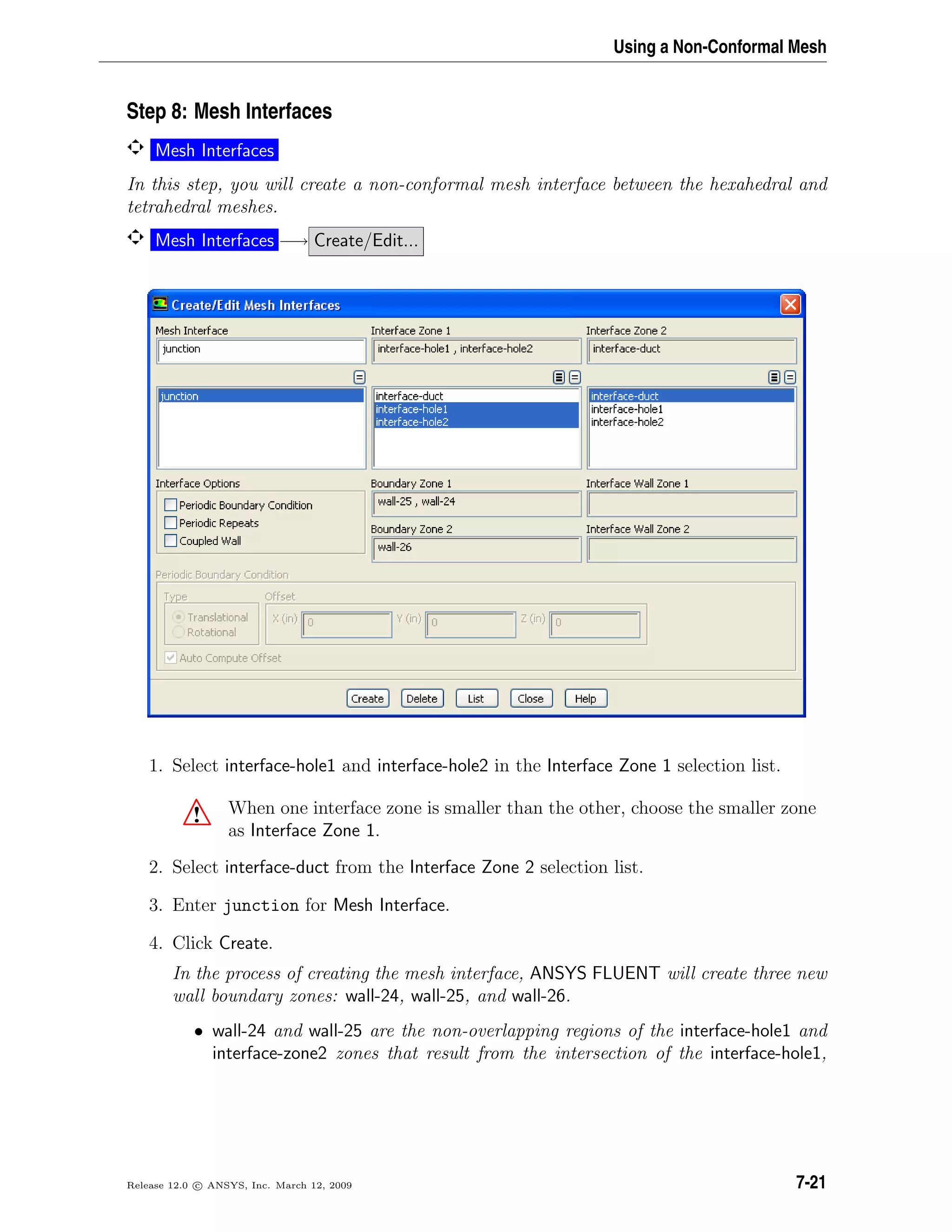 Using a Non-Conformal Mesh
Step 8: Mesh Interfaces
Mesh Interfaces
In this step, you will create a non-conformal mesh interface between the hexahedral and
tetrahedral meshes.
Mesh Interfaces −→ Create/Edit...
1. Select interface-hole1 and interface-hole2 in the Interface Zone 1 selection list.
! When one interface zone is smaller than the other, choose the smaller zone
as Interface Zone 1.
2. Select interface-duct from the Interface Zone 2 selection list.
3. Enter junction for Mesh Interface.
4. Click Create.
In the process of creating the mesh interface, ANSYS FLUENT will create three new
wall boundary zones: wall-24, wall-25, and wall-26.
• wall-24 and wall-25 are the non-overlapping regions of the interface-hole1 and
interface-zone2 zones that result from the intersection of the interface-hole1,
Release 12.0 c ANSYS, Inc. March 12, 2009 7-21
 