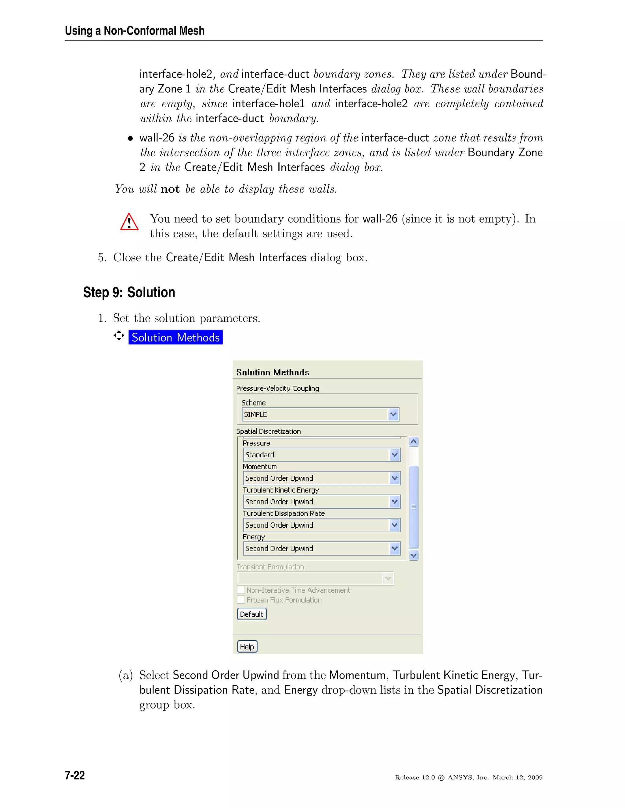 Using a Non-Conformal Mesh
interface-hole2, and interface-duct boundary zones. They are listed under Bound-
ary Zone 1 in the Create/Edit Mesh Interfaces dialog box. These wall boundaries
are empty, since interface-hole1 and interface-hole2 are completely contained
within the interface-duct boundary.
• wall-26 is the non-overlapping region of the interface-duct zone that results from
the intersection of the three interface zones, and is listed under Boundary Zone
2 in the Create/Edit Mesh Interfaces dialog box.
You will not be able to display these walls.
! You need to set boundary conditions for wall-26 (since it is not empty). In
this case, the default settings are used.
5. Close the Create/Edit Mesh Interfaces dialog box.
Step 9: Solution
1. Set the solution parameters.
Solution Methods
(a) Select Second Order Upwind from the Momentum, Turbulent Kinetic Energy, Tur-
bulent Dissipation Rate, and Energy drop-down lists in the Spatial Discretization
group box.
7-22 Release 12.0 c ANSYS, Inc. March 12, 2009
 