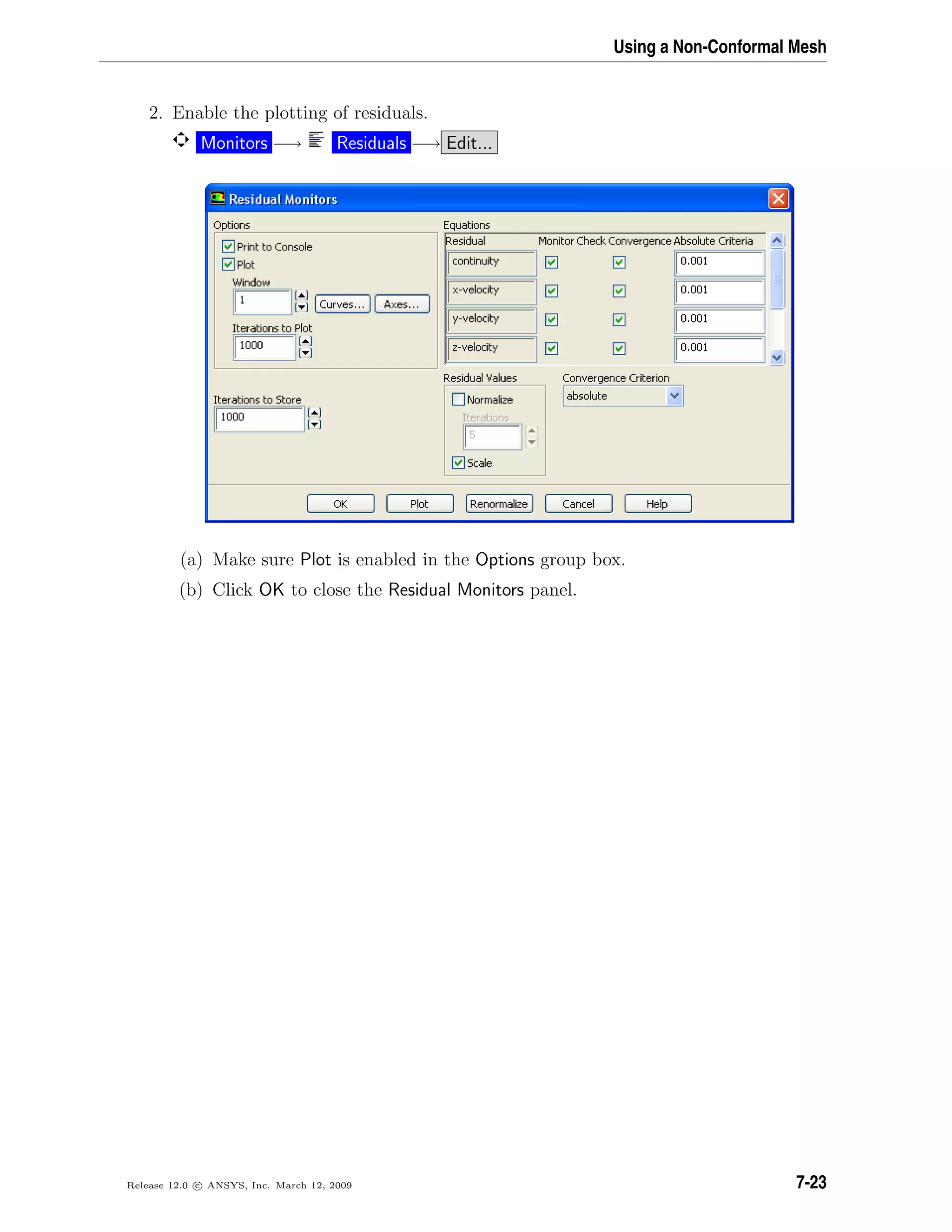 Using a Non-Conformal Mesh
2. Enable the plotting of residuals.
Monitors −→ Residuals −→ Edit...
(a) Make sure Plot is enabled in the Options group box.
(b) Click OK to close the Residual Monitors panel.
Release 12.0 c ANSYS, Inc. March 12, 2009 7-23
 