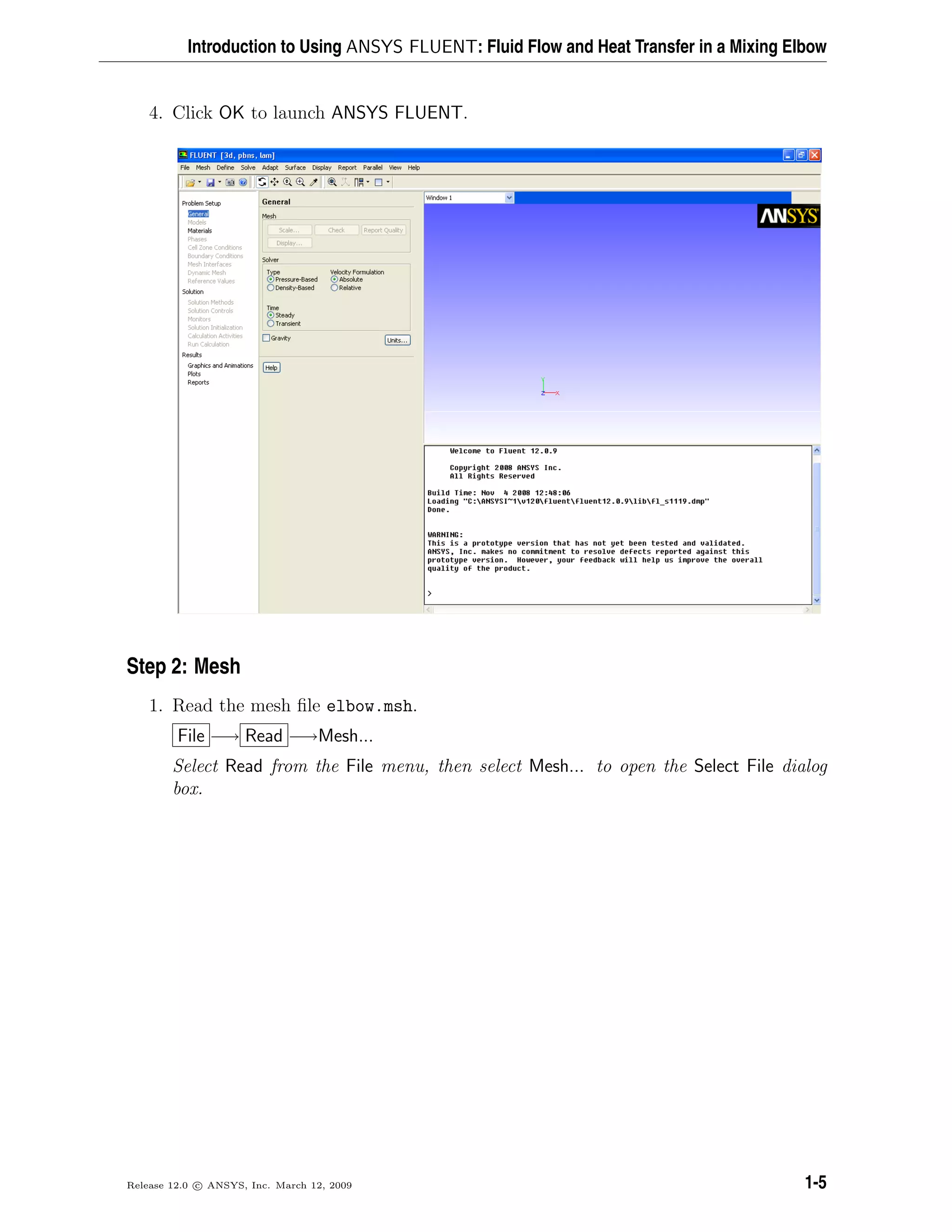 Introduction to Using ANSYS FLUENT: Fluid Flow and Heat Transfer in a Mixing Elbow
4. Click OK to launch ANSYS FLUENT.
Step 2: Mesh
1. Read the mesh ﬁle elbow.msh.
File −→ Read −→Mesh...
Select Read from the File menu, then select Mesh... to open the Select File dialog
box.
Release 12.0 c ANSYS, Inc. March 12, 2009 1-5
 
