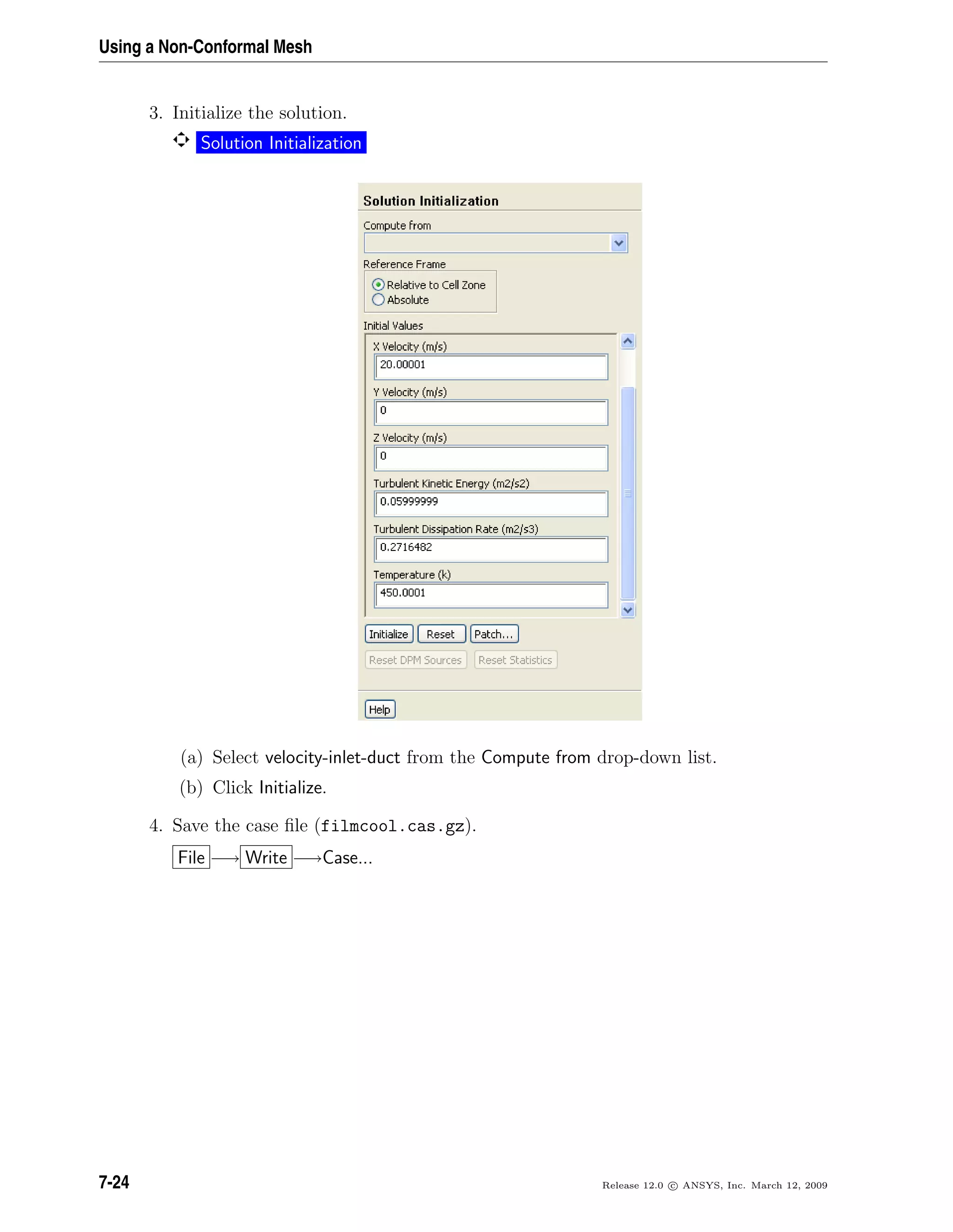 Using a Non-Conformal Mesh
3. Initialize the solution.
Solution Initialization
(a) Select velocity-inlet-duct from the Compute from drop-down list.
(b) Click Initialize.
4. Save the case ﬁle (filmcool.cas.gz).
File −→ Write −→Case...
7-24 Release 12.0 c ANSYS, Inc. March 12, 2009
 