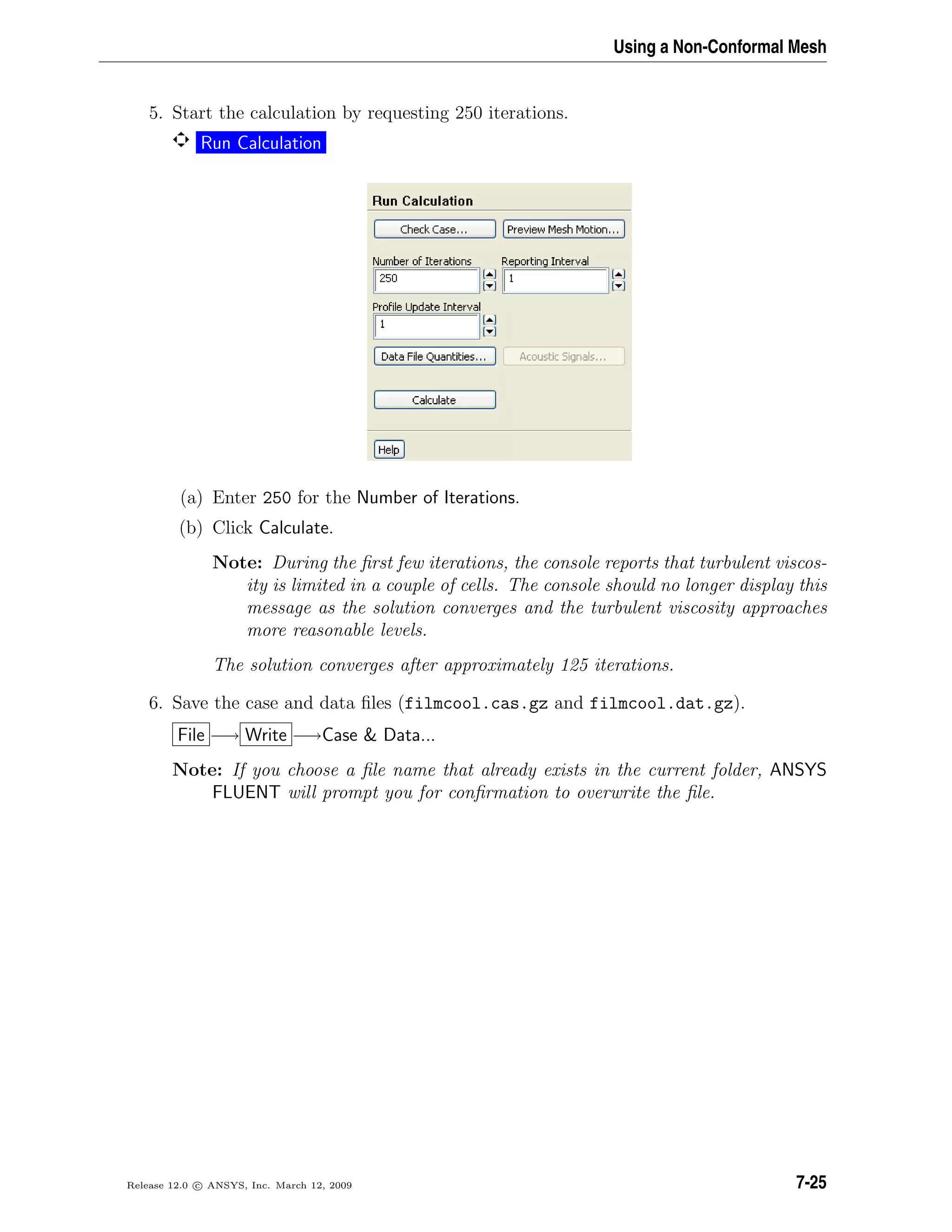 Using a Non-Conformal Mesh
5. Start the calculation by requesting 250 iterations.
Run Calculation
(a) Enter 250 for the Number of Iterations.
(b) Click Calculate.
Note: During the ﬁrst few iterations, the console reports that turbulent viscos-
ity is limited in a couple of cells. The console should no longer display this
message as the solution converges and the turbulent viscosity approaches
more reasonable levels.
The solution converges after approximately 125 iterations.
6. Save the case and data ﬁles (filmcool.cas.gz and filmcool.dat.gz).
File −→ Write −→Case  Data...
Note: If you choose a ﬁle name that already exists in the current folder, ANSYS
FLUENT will prompt you for conﬁrmation to overwrite the ﬁle.
Release 12.0 c ANSYS, Inc. March 12, 2009 7-25
 