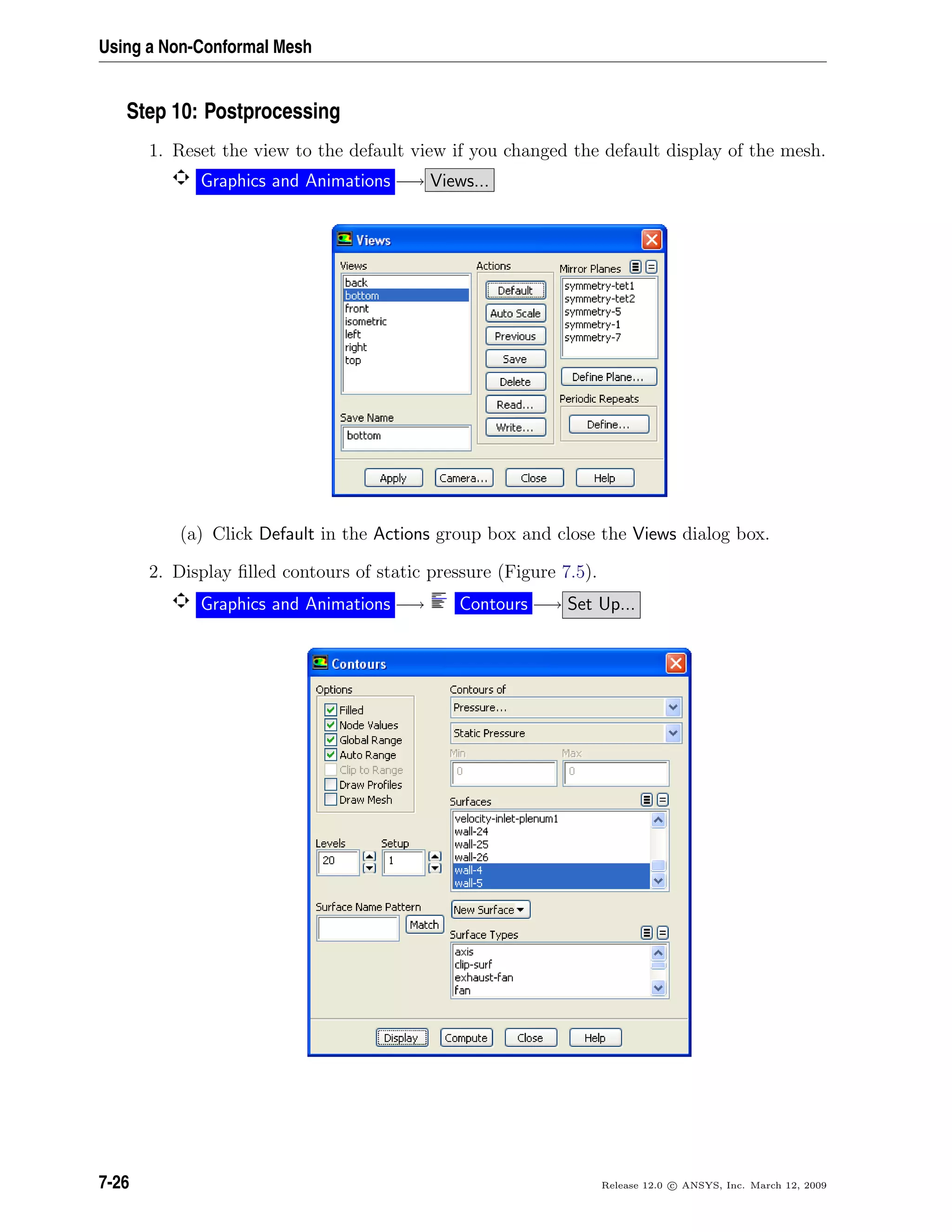 Using a Non-Conformal Mesh
Step 10: Postprocessing
1. Reset the view to the default view if you changed the default display of the mesh.
Graphics and Animations −→ Views...
(a) Click Default in the Actions group box and close the Views dialog box.
2. Display ﬁlled contours of static pressure (Figure 7.5).
Graphics and Animations −→ Contours −→ Set Up...
7-26 Release 12.0 c ANSYS, Inc. March 12, 2009
 