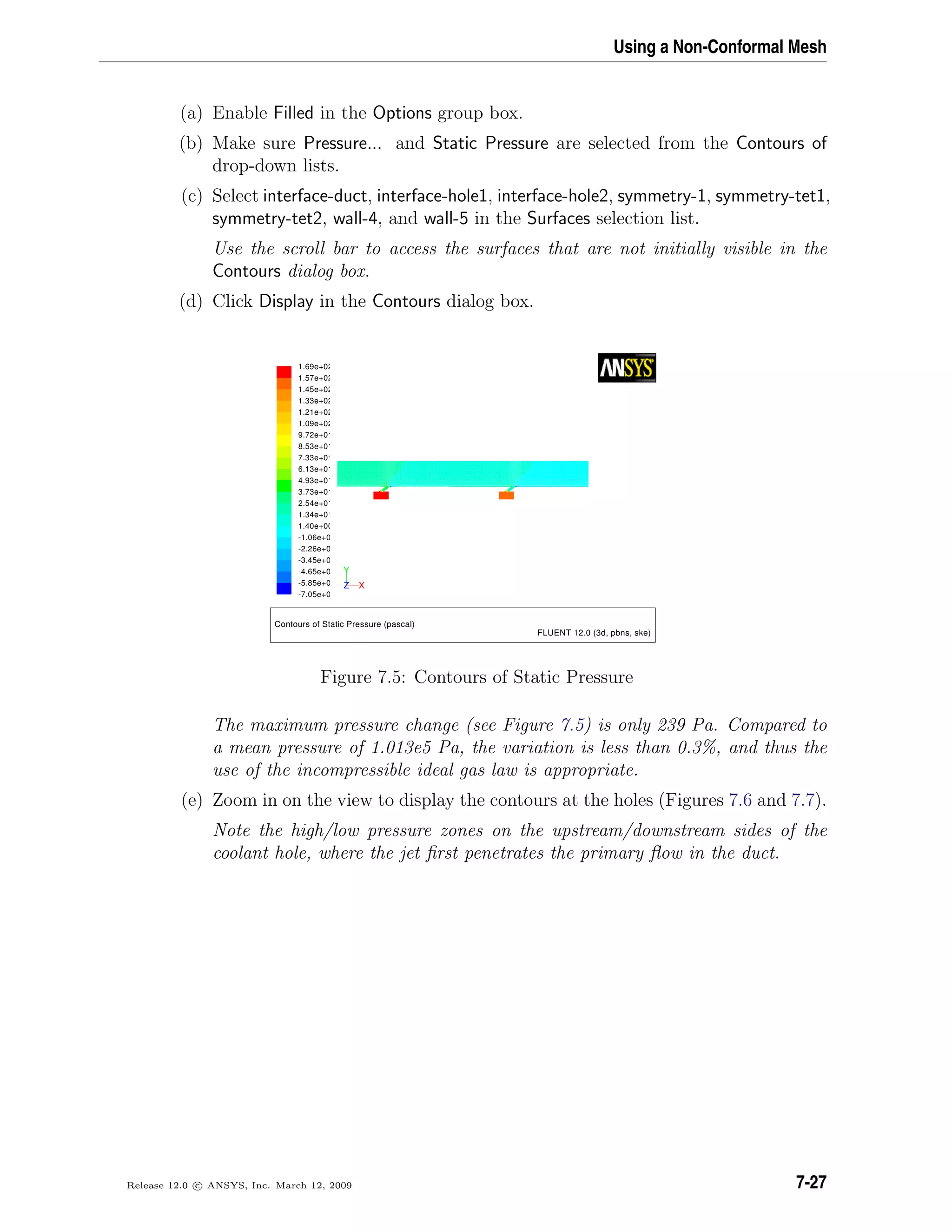 Using a Non-Conformal Mesh
(a) Enable Filled in the Options group box.
(b) Make sure Pressure... and Static Pressure are selected from the Contours of
drop-down lists.
(c) Select interface-duct, interface-hole1, interface-hole2, symmetry-1, symmetry-tet1,
symmetry-tet2, wall-4, and wall-5 in the Surfaces selection list.
Use the scroll bar to access the surfaces that are not initially visible in the
Contours dialog box.
(d) Click Display in the Contours dialog box.
Contours of Static Pressure (pascal)
FLUENT 12.0 (3d, pbns, ske)
1.69e+02
1.57e+02
1.45e+02
1.33e+02
1.21e+02
1.09e+02
9.72e+01
8.53e+01
7.33e+01
6.13e+01
4.93e+01
3.73e+01
2.54e+01
1.34e+01
1.40e+00
-1.06e+0
-2.26e+0
-3.45e+0
-4.65e+0
-5.85e+0
-7.05e+0
Y
XZ
Figure 7.5: Contours of Static Pressure
The maximum pressure change (see Figure 7.5) is only 239 Pa. Compared to
a mean pressure of 1.013e5 Pa, the variation is less than 0.3%, and thus the
use of the incompressible ideal gas law is appropriate.
(e) Zoom in on the view to display the contours at the holes (Figures 7.6 and 7.7).
Note the high/low pressure zones on the upstream/downstream sides of the
coolant hole, where the jet ﬁrst penetrates the primary ﬂow in the duct.
Release 12.0 c ANSYS, Inc. March 12, 2009 7-27
 
