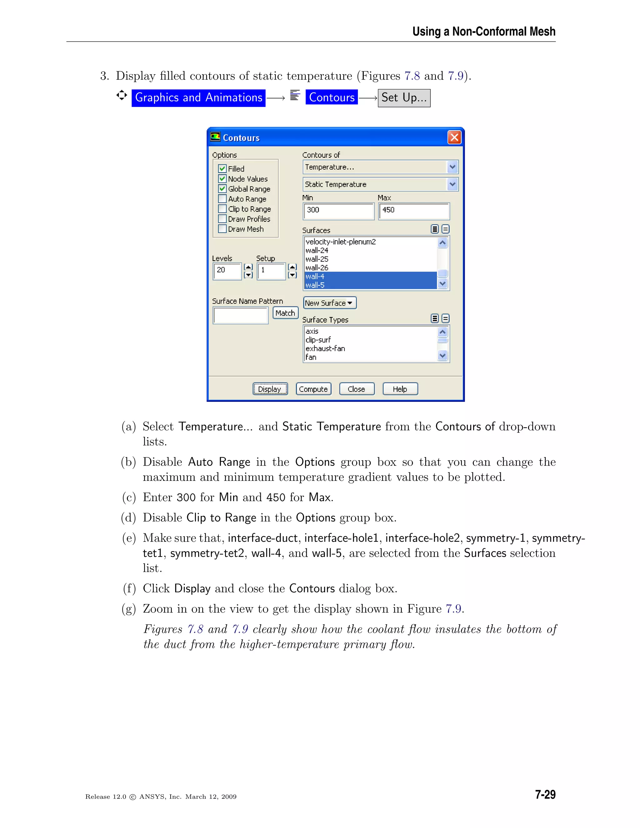 Using a Non-Conformal Mesh
3. Display ﬁlled contours of static temperature (Figures 7.8 and 7.9).
Graphics and Animations −→ Contours −→ Set Up...
(a) Select Temperature... and Static Temperature from the Contours of drop-down
lists.
(b) Disable Auto Range in the Options group box so that you can change the
maximum and minimum temperature gradient values to be plotted.
(c) Enter 300 for Min and 450 for Max.
(d) Disable Clip to Range in the Options group box.
(e) Make sure that, interface-duct, interface-hole1, interface-hole2, symmetry-1, symmetry-
tet1, symmetry-tet2, wall-4, and wall-5, are selected from the Surfaces selection
list.
(f) Click Display and close the Contours dialog box.
(g) Zoom in on the view to get the display shown in Figure 7.9.
Figures 7.8 and 7.9 clearly show how the coolant ﬂow insulates the bottom of
the duct from the higher-temperature primary ﬂow.
Release 12.0 c ANSYS, Inc. March 12, 2009 7-29
 