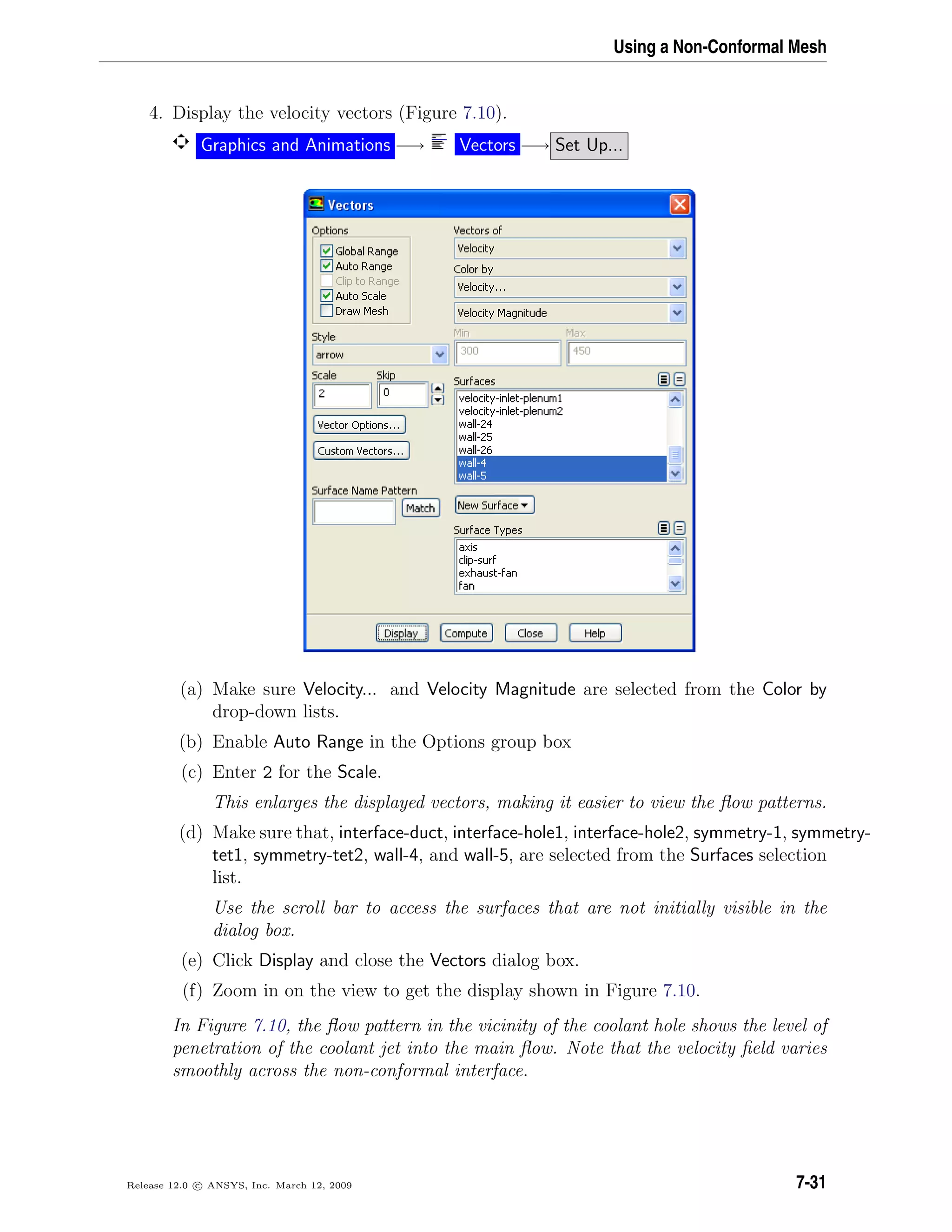 Using a Non-Conformal Mesh
4. Display the velocity vectors (Figure 7.10).
Graphics and Animations −→ Vectors −→ Set Up...
(a) Make sure Velocity... and Velocity Magnitude are selected from the Color by
drop-down lists.
(b) Enable Auto Range in the Options group box
(c) Enter 2 for the Scale.
This enlarges the displayed vectors, making it easier to view the ﬂow patterns.
(d) Make sure that, interface-duct, interface-hole1, interface-hole2, symmetry-1, symmetry-
tet1, symmetry-tet2, wall-4, and wall-5, are selected from the Surfaces selection
list.
Use the scroll bar to access the surfaces that are not initially visible in the
dialog box.
(e) Click Display and close the Vectors dialog box.
(f) Zoom in on the view to get the display shown in Figure 7.10.
In Figure 7.10, the ﬂow pattern in the vicinity of the coolant hole shows the level of
penetration of the coolant jet into the main ﬂow. Note that the velocity ﬁeld varies
smoothly across the non-conformal interface.
Release 12.0 c ANSYS, Inc. March 12, 2009 7-31
 