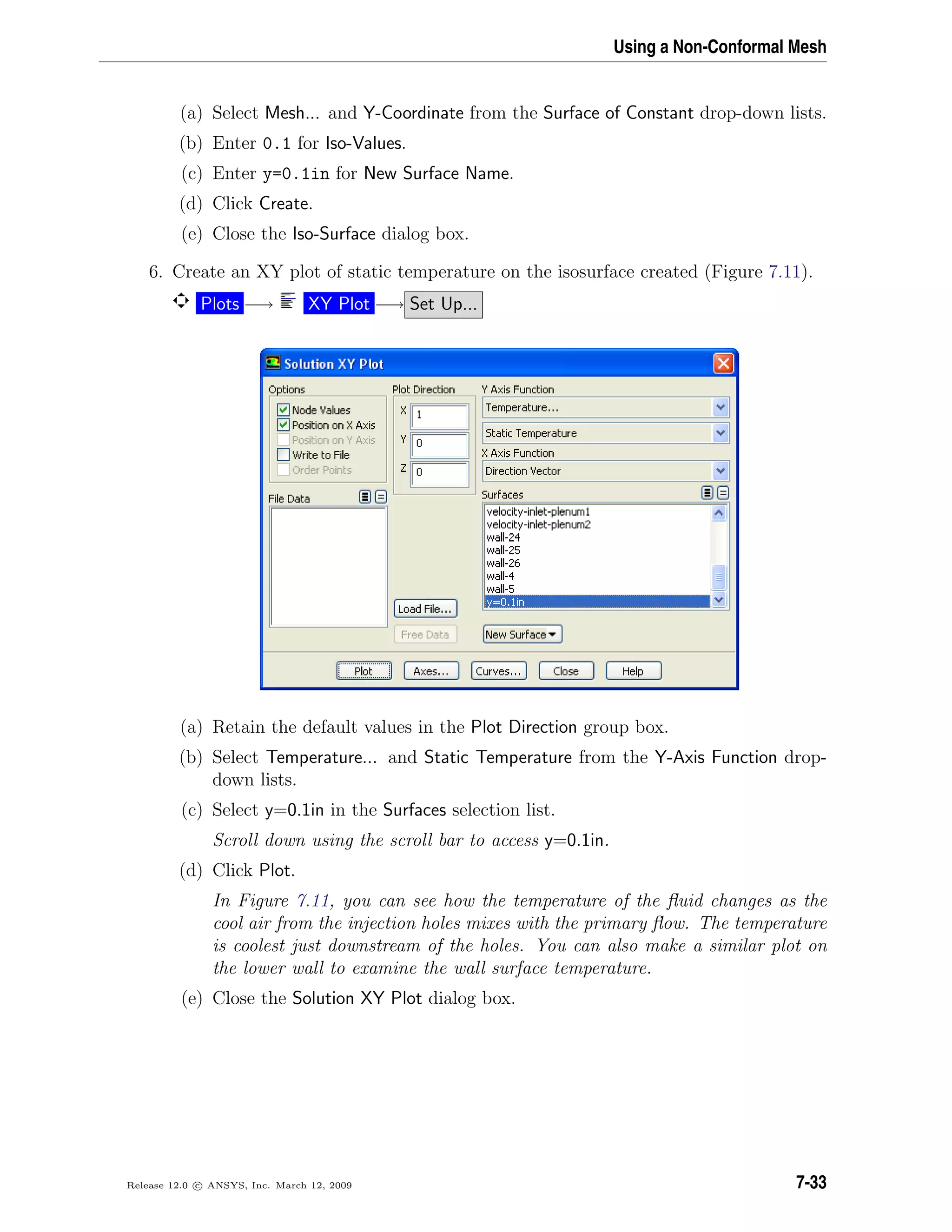 Using a Non-Conformal Mesh
(a) Select Mesh... and Y-Coordinate from the Surface of Constant drop-down lists.
(b) Enter 0.1 for Iso-Values.
(c) Enter y=0.1in for New Surface Name.
(d) Click Create.
(e) Close the Iso-Surface dialog box.
6. Create an XY plot of static temperature on the isosurface created (Figure 7.11).
Plots −→ XY Plot −→ Set Up...
(a) Retain the default values in the Plot Direction group box.
(b) Select Temperature... and Static Temperature from the Y-Axis Function drop-
down lists.
(c) Select y=0.1in in the Surfaces selection list.
Scroll down using the scroll bar to access y=0.1in.
(d) Click Plot.
In Figure 7.11, you can see how the temperature of the ﬂuid changes as the
cool air from the injection holes mixes with the primary ﬂow. The temperature
is coolest just downstream of the holes. You can also make a similar plot on
the lower wall to examine the wall surface temperature.
(e) Close the Solution XY Plot dialog box.
Release 12.0 c ANSYS, Inc. March 12, 2009 7-33
 