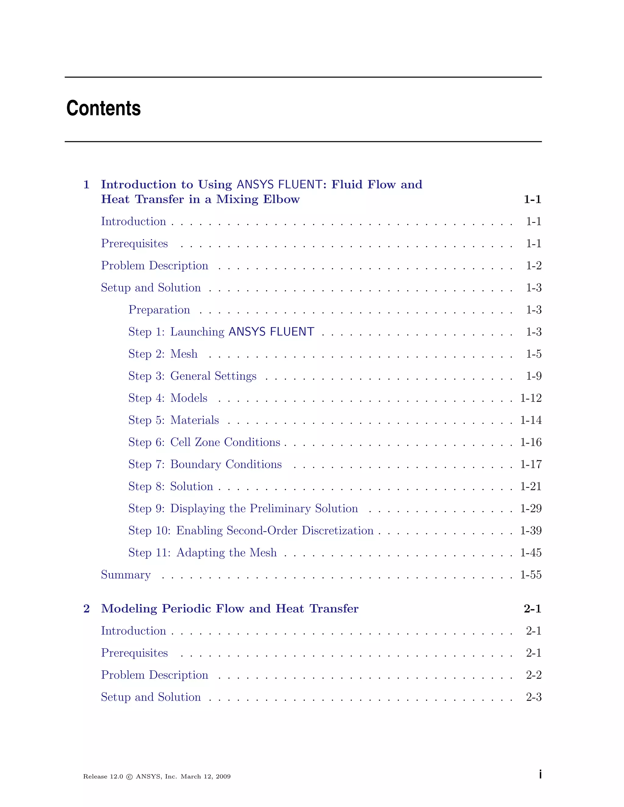 Contents
1 Introduction to Using ANSYS FLUENT: Fluid Flow and
Heat Transfer in a Mixing Elbow 1-1
Introduction . . . . . . . . . . . . . . . . . . . . . . . . . . . . . . . . . . . . . 1-1
Prerequisites . . . . . . . . . . . . . . . . . . . . . . . . . . . . . . . . . . . . 1-1
Problem Description . . . . . . . . . . . . . . . . . . . . . . . . . . . . . . . . 1-2
Setup and Solution . . . . . . . . . . . . . . . . . . . . . . . . . . . . . . . . . 1-3
Preparation . . . . . . . . . . . . . . . . . . . . . . . . . . . . . . . . . . 1-3
Step 1: Launching ANSYS FLUENT . . . . . . . . . . . . . . . . . . . . . 1-3
Step 2: Mesh . . . . . . . . . . . . . . . . . . . . . . . . . . . . . . . . . 1-5
Step 3: General Settings . . . . . . . . . . . . . . . . . . . . . . . . . . . 1-9
Step 4: Models . . . . . . . . . . . . . . . . . . . . . . . . . . . . . . . . 1-12
Step 5: Materials . . . . . . . . . . . . . . . . . . . . . . . . . . . . . . . 1-14
Step 6: Cell Zone Conditions . . . . . . . . . . . . . . . . . . . . . . . . . 1-16
Step 7: Boundary Conditions . . . . . . . . . . . . . . . . . . . . . . . . 1-17
Step 8: Solution . . . . . . . . . . . . . . . . . . . . . . . . . . . . . . . . 1-21
Step 9: Displaying the Preliminary Solution . . . . . . . . . . . . . . . . 1-29
Step 10: Enabling Second-Order Discretization . . . . . . . . . . . . . . . 1-39
Step 11: Adapting the Mesh . . . . . . . . . . . . . . . . . . . . . . . . . 1-45
Summary . . . . . . . . . . . . . . . . . . . . . . . . . . . . . . . . . . . . . . 1-55
2 Modeling Periodic Flow and Heat Transfer 2-1
Introduction . . . . . . . . . . . . . . . . . . . . . . . . . . . . . . . . . . . . . 2-1
Prerequisites . . . . . . . . . . . . . . . . . . . . . . . . . . . . . . . . . . . . 2-1
Problem Description . . . . . . . . . . . . . . . . . . . . . . . . . . . . . . . . 2-2
Setup and Solution . . . . . . . . . . . . . . . . . . . . . . . . . . . . . . . . . 2-3
Release 12.0 c ANSYS, Inc. March 12, 2009 i
 