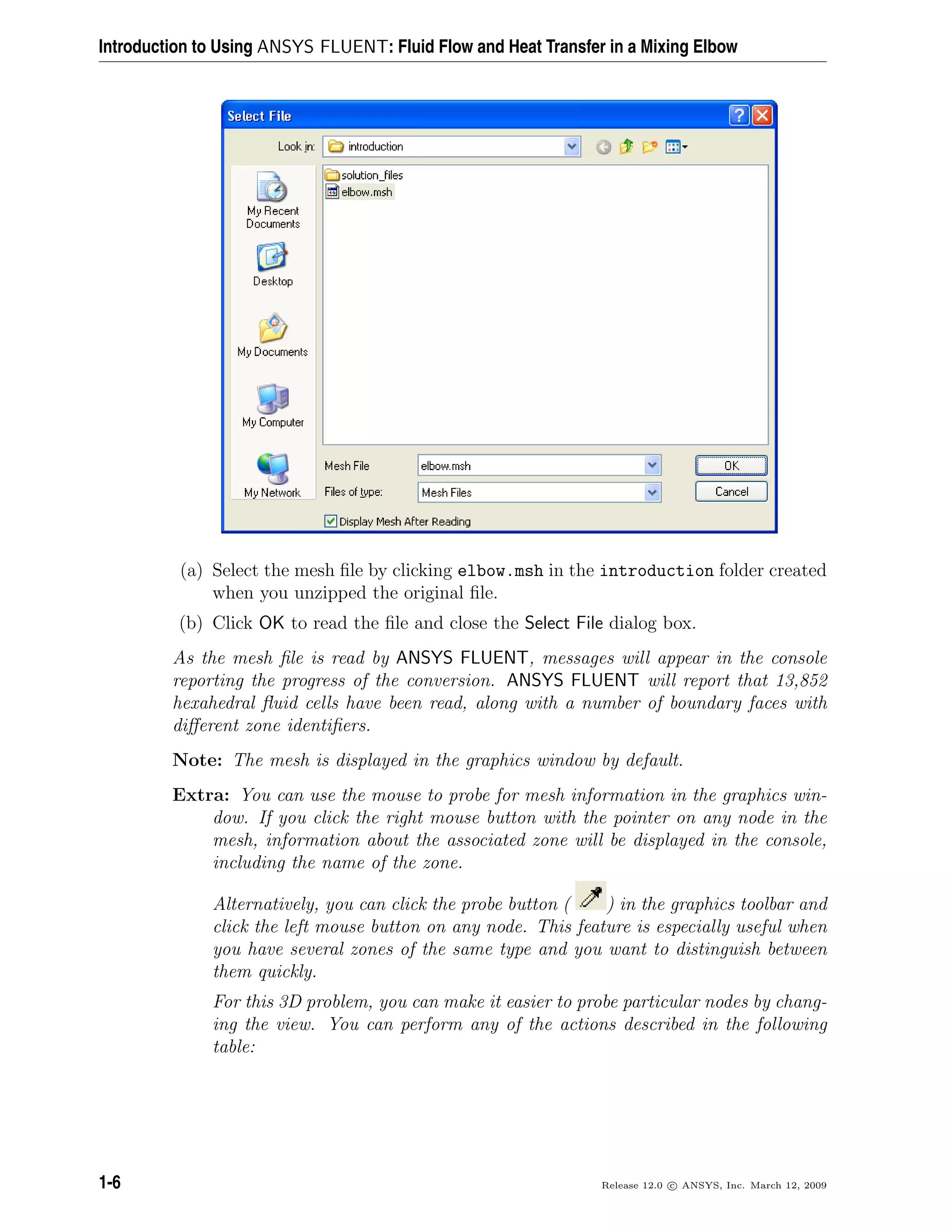 Introduction to Using ANSYS FLUENT: Fluid Flow and Heat Transfer in a Mixing Elbow
(a) Select the mesh ﬁle by clicking elbow.msh in the introduction folder created
when you unzipped the original ﬁle.
(b) Click OK to read the ﬁle and close the Select File dialog box.
As the mesh ﬁle is read by ANSYS FLUENT, messages will appear in the console
reporting the progress of the conversion. ANSYS FLUENT will report that 13,852
hexahedral ﬂuid cells have been read, along with a number of boundary faces with
diﬀerent zone identiﬁers.
Note: The mesh is displayed in the graphics window by default.
Extra: You can use the mouse to probe for mesh information in the graphics win-
dow. If you click the right mouse button with the pointer on any node in the
mesh, information about the associated zone will be displayed in the console,
including the name of the zone.
Alternatively, you can click the probe button ( ) in the graphics toolbar and
click the left mouse button on any node. This feature is especially useful when
you have several zones of the same type and you want to distinguish between
them quickly.
For this 3D problem, you can make it easier to probe particular nodes by chang-
ing the view. You can perform any of the actions described in the following
table:
1-6 Release 12.0 c ANSYS, Inc. March 12, 2009
 