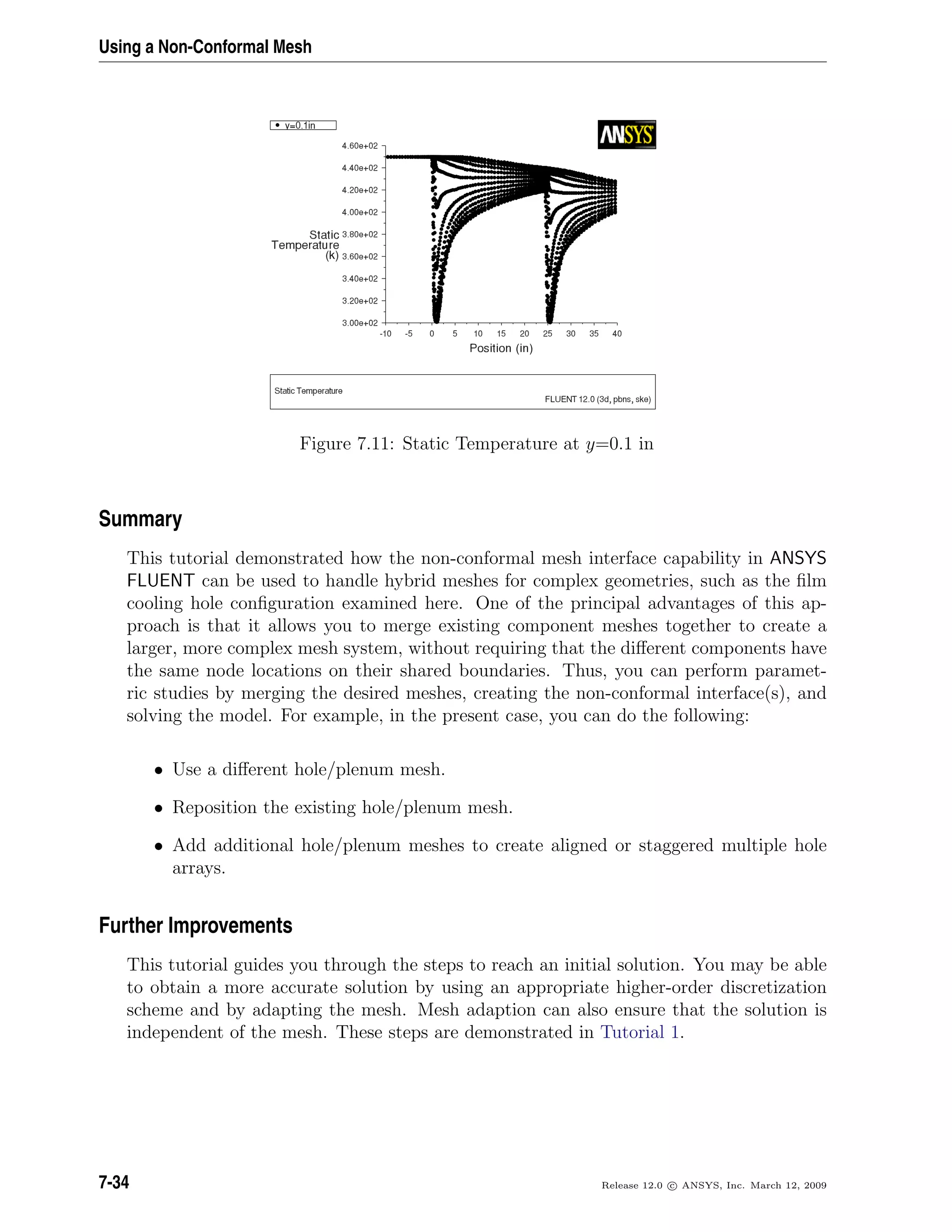 Using a Non-Conformal Mesh
Figure 7.11: Static Temperature at y=0.1 in
Summary
This tutorial demonstrated how the non-conformal mesh interface capability in ANSYS
FLUENT can be used to handle hybrid meshes for complex geometries, such as the ﬁlm
cooling hole conﬁguration examined here. One of the principal advantages of this ap-
proach is that it allows you to merge existing component meshes together to create a
larger, more complex mesh system, without requiring that the diﬀerent components have
the same node locations on their shared boundaries. Thus, you can perform paramet-
ric studies by merging the desired meshes, creating the non-conformal interface(s), and
solving the model. For example, in the present case, you can do the following:
• Use a diﬀerent hole/plenum mesh.
• Reposition the existing hole/plenum mesh.
• Add additional hole/plenum meshes to create aligned or staggered multiple hole
arrays.
Further Improvements
This tutorial guides you through the steps to reach an initial solution. You may be able
to obtain a more accurate solution by using an appropriate higher-order discretization
scheme and by adapting the mesh. Mesh adaption can also ensure that the solution is
independent of the mesh. These steps are demonstrated in Tutorial 1.
7-34 Release 12.0 c ANSYS, Inc. March 12, 2009
 