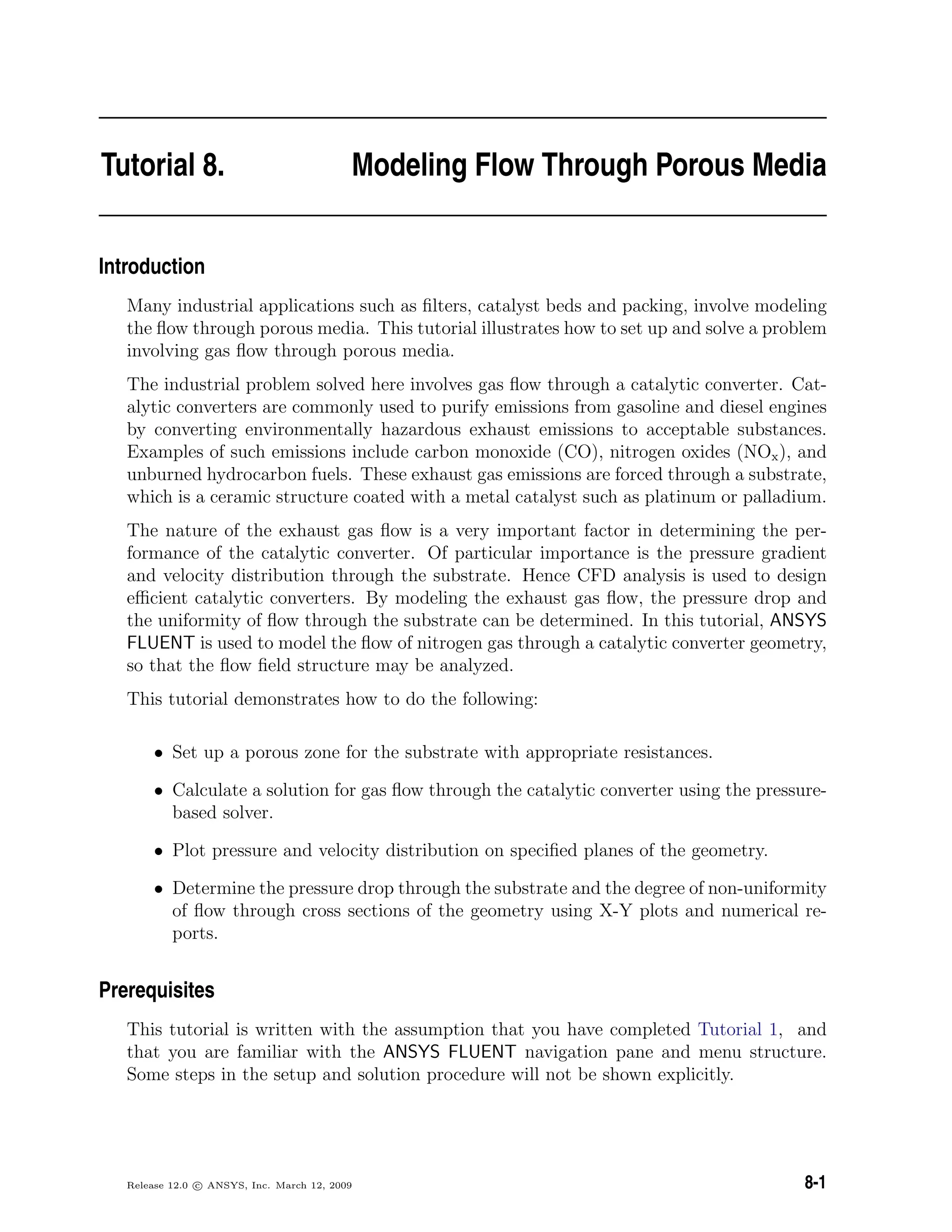 Tutorial 8. Modeling Flow Through Porous Media
Introduction
Many industrial applications such as ﬁlters, catalyst beds and packing, involve modeling
the ﬂow through porous media. This tutorial illustrates how to set up and solve a problem
involving gas ﬂow through porous media.
The industrial problem solved here involves gas ﬂow through a catalytic converter. Cat-
alytic converters are commonly used to purify emissions from gasoline and diesel engines
by converting environmentally hazardous exhaust emissions to acceptable substances.
Examples of such emissions include carbon monoxide (CO), nitrogen oxides (NOx), and
unburned hydrocarbon fuels. These exhaust gas emissions are forced through a substrate,
which is a ceramic structure coated with a metal catalyst such as platinum or palladium.
The nature of the exhaust gas ﬂow is a very important factor in determining the per-
formance of the catalytic converter. Of particular importance is the pressure gradient
and velocity distribution through the substrate. Hence CFD analysis is used to design
eﬃcient catalytic converters. By modeling the exhaust gas ﬂow, the pressure drop and
the uniformity of ﬂow through the substrate can be determined. In this tutorial, ANSYS
FLUENT is used to model the ﬂow of nitrogen gas through a catalytic converter geometry,
so that the ﬂow ﬁeld structure may be analyzed.
This tutorial demonstrates how to do the following:
• Set up a porous zone for the substrate with appropriate resistances.
• Calculate a solution for gas ﬂow through the catalytic converter using the pressure-
based solver.
• Plot pressure and velocity distribution on speciﬁed planes of the geometry.
• Determine the pressure drop through the substrate and the degree of non-uniformity
of ﬂow through cross sections of the geometry using X-Y plots and numerical re-
ports.
Prerequisites
This tutorial is written with the assumption that you have completed Tutorial 1, and
that you are familiar with the ANSYS FLUENT navigation pane and menu structure.
Some steps in the setup and solution procedure will not be shown explicitly.
Release 12.0 c ANSYS, Inc. March 12, 2009 8-1
 