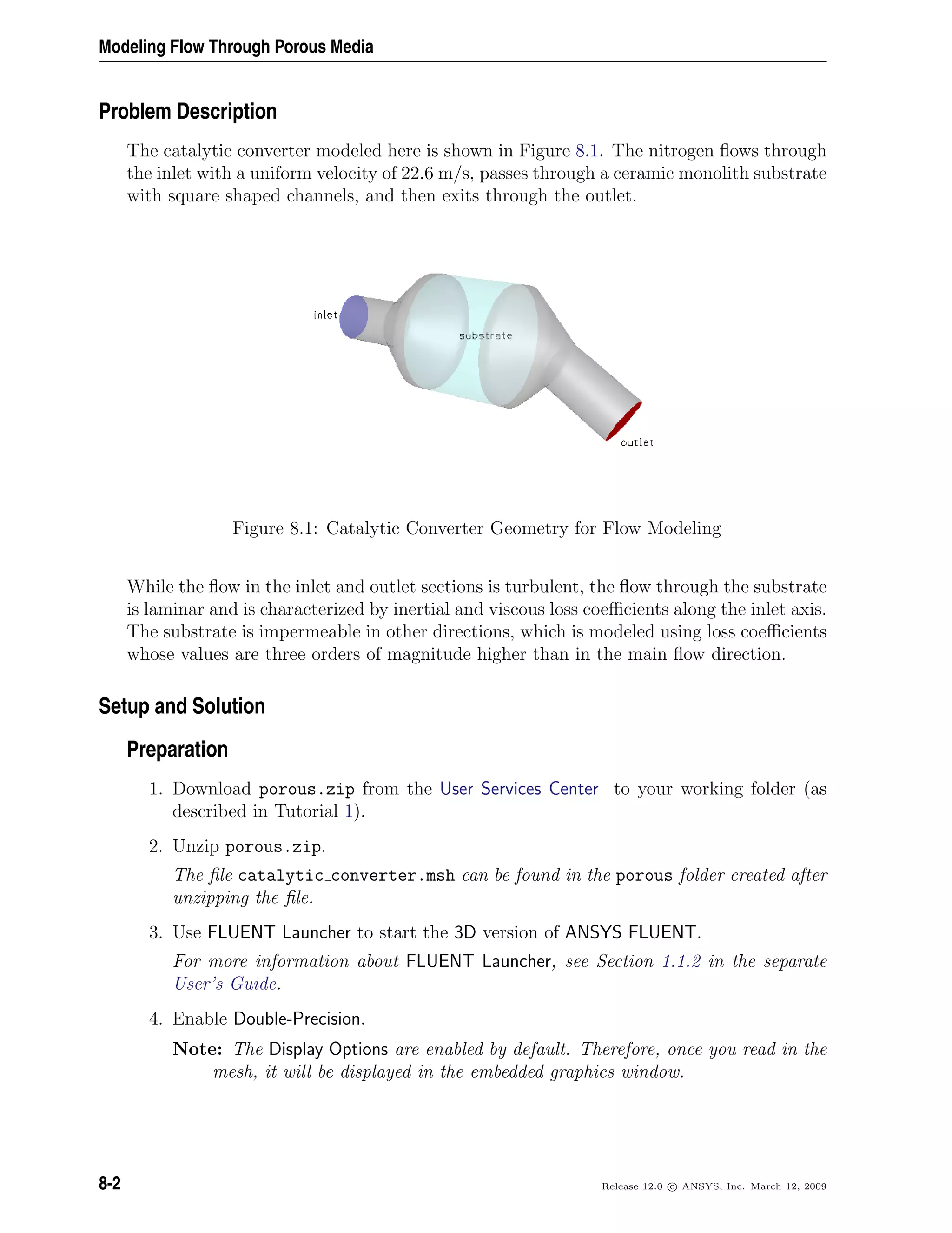 Modeling Flow Through Porous Media
Problem Description
The catalytic converter modeled here is shown in Figure 8.1. The nitrogen ﬂows through
the inlet with a uniform velocity of 22.6 m/s, passes through a ceramic monolith substrate
with square shaped channels, and then exits through the outlet.
Figure 8.1: Catalytic Converter Geometry for Flow Modeling
While the ﬂow in the inlet and outlet sections is turbulent, the ﬂow through the substrate
is laminar and is characterized by inertial and viscous loss coeﬃcients along the inlet axis.
The substrate is impermeable in other directions, which is modeled using loss coeﬃcients
whose values are three orders of magnitude higher than in the main ﬂow direction.
Setup and Solution
Preparation
1. Download porous.zip from the User Services Center to your working folder (as
described in Tutorial 1).
2. Unzip porous.zip.
The ﬁle catalytic converter.msh can be found in the porous folder created after
unzipping the ﬁle.
3. Use FLUENT Launcher to start the 3D version of ANSYS FLUENT.
For more information about FLUENT Launcher, see Section 1.1.2 in the separate
User’s Guide.
4. Enable Double-Precision.
Note: The Display Options are enabled by default. Therefore, once you read in the
mesh, it will be displayed in the embedded graphics window.
8-2 Release 12.0 c ANSYS, Inc. March 12, 2009
 