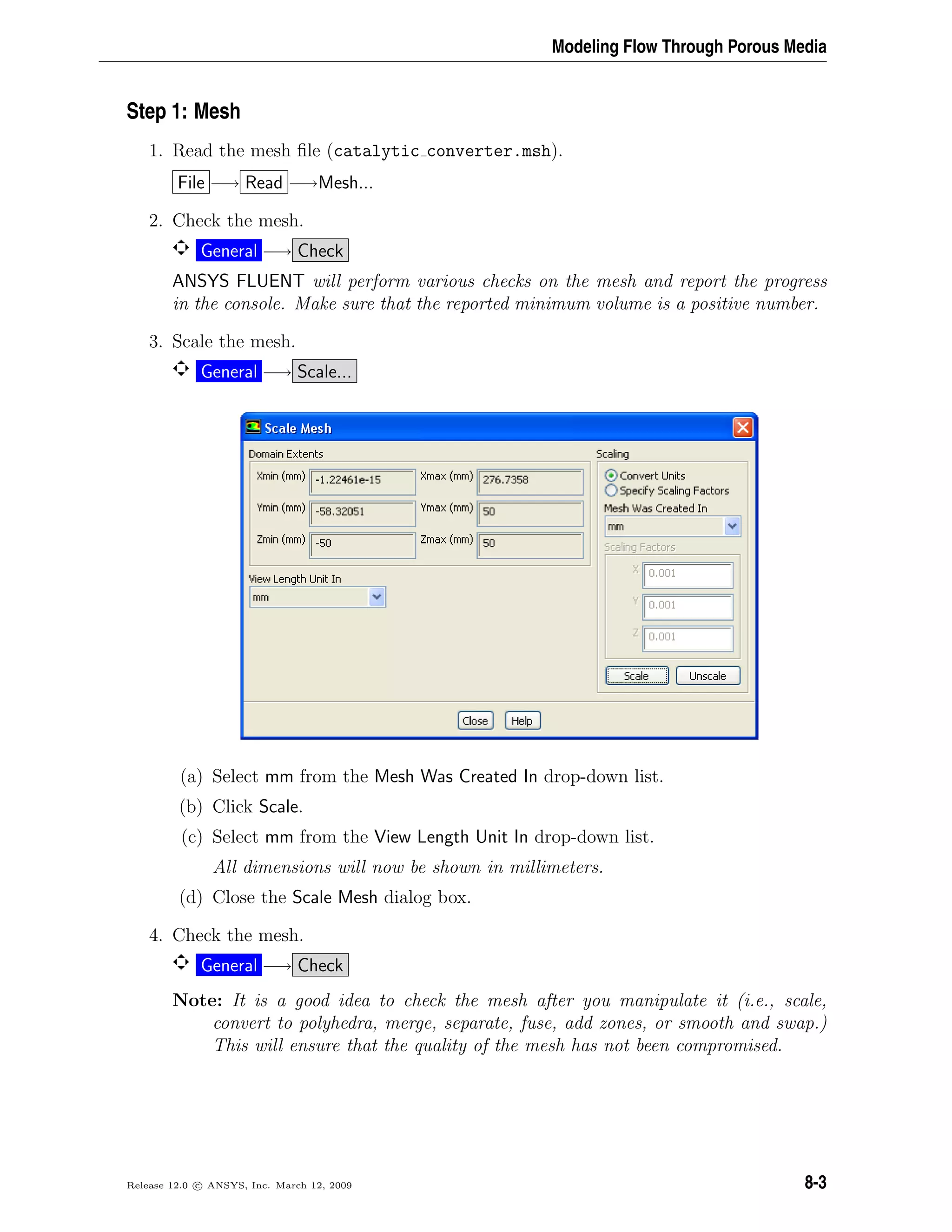 Modeling Flow Through Porous Media
Step 1: Mesh
1. Read the mesh ﬁle (catalytic converter.msh).
File −→ Read −→Mesh...
2. Check the mesh.
General −→ Check
ANSYS FLUENT will perform various checks on the mesh and report the progress
in the console. Make sure that the reported minimum volume is a positive number.
3. Scale the mesh.
General −→ Scale...
(a) Select mm from the Mesh Was Created In drop-down list.
(b) Click Scale.
(c) Select mm from the View Length Unit In drop-down list.
All dimensions will now be shown in millimeters.
(d) Close the Scale Mesh dialog box.
4. Check the mesh.
General −→ Check
Note: It is a good idea to check the mesh after you manipulate it (i.e., scale,
convert to polyhedra, merge, separate, fuse, add zones, or smooth and swap.)
This will ensure that the quality of the mesh has not been compromised.
Release 12.0 c ANSYS, Inc. March 12, 2009 8-3
 