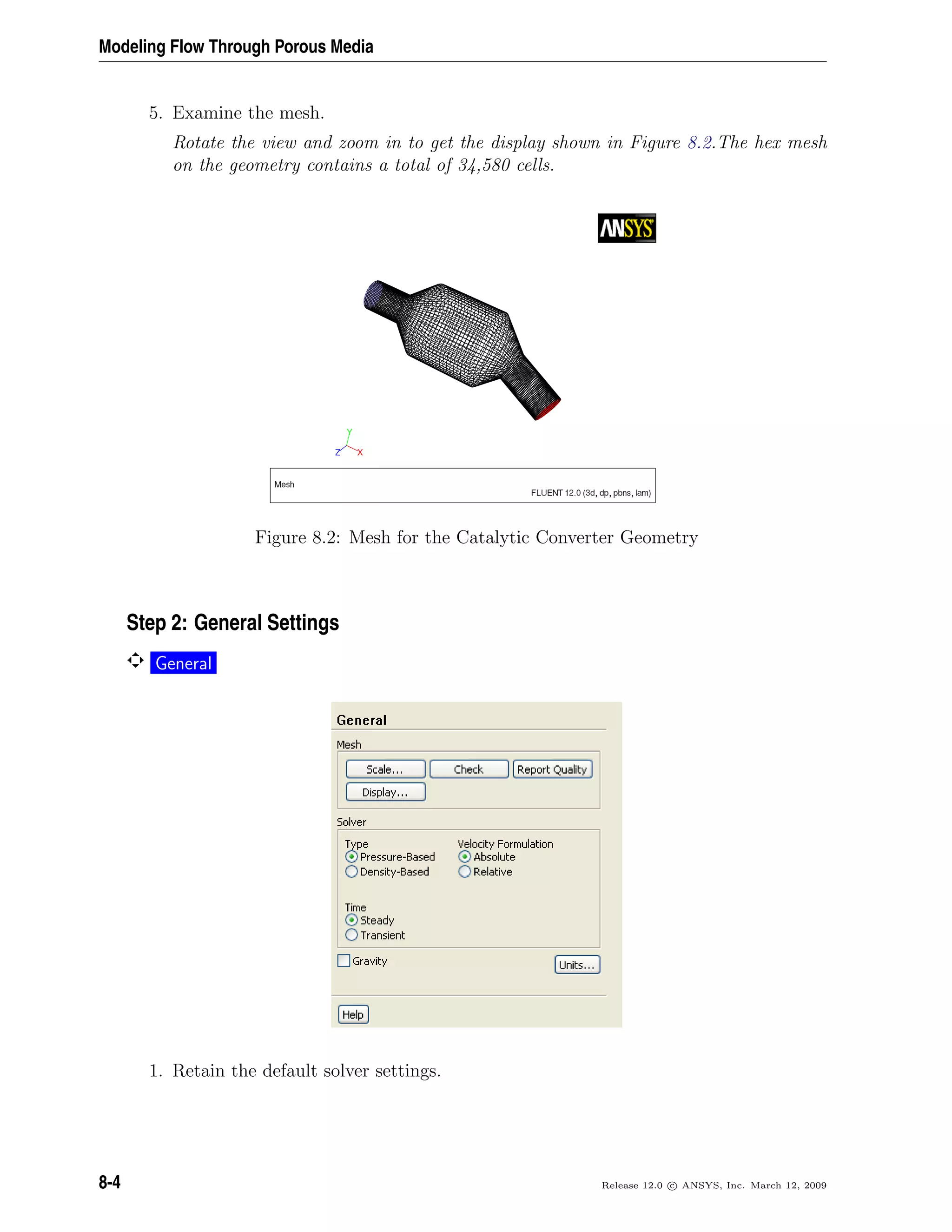 Modeling Flow Through Porous Media
5. Examine the mesh.
Rotate the view and zoom in to get the display shown in Figure 8.2.The hex mesh
on the geometry contains a total of 34,580 cells.
Figure 8.2: Mesh for the Catalytic Converter Geometry
Step 2: General Settings
General
1. Retain the default solver settings.
8-4 Release 12.0 c ANSYS, Inc. March 12, 2009
 