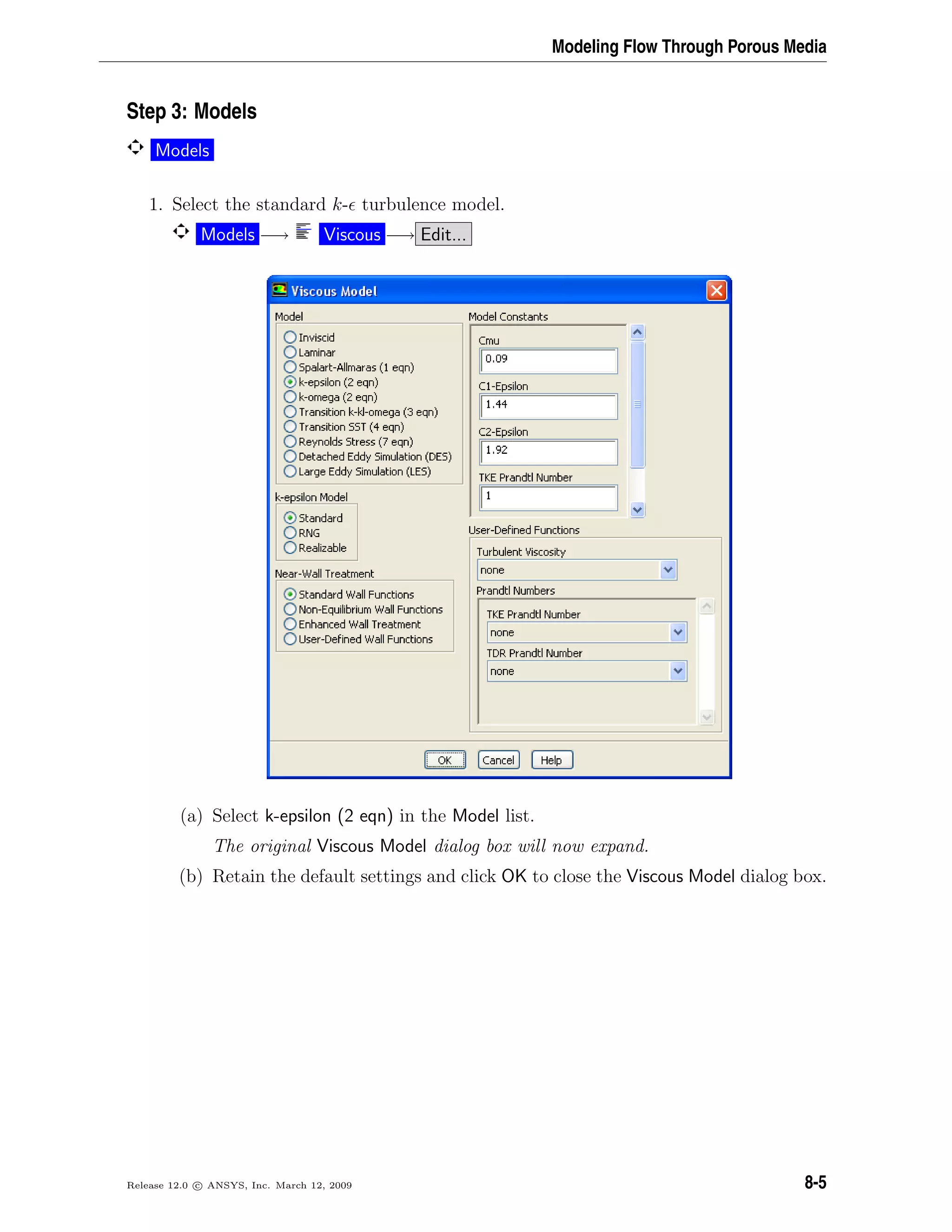 Modeling Flow Through Porous Media
Step 3: Models
Models
1. Select the standard k- turbulence model.
Models −→ Viscous −→ Edit...
(a) Select k-epsilon (2 eqn) in the Model list.
The original Viscous Model dialog box will now expand.
(b) Retain the default settings and click OK to close the Viscous Model dialog box.
Release 12.0 c ANSYS, Inc. March 12, 2009 8-5
 