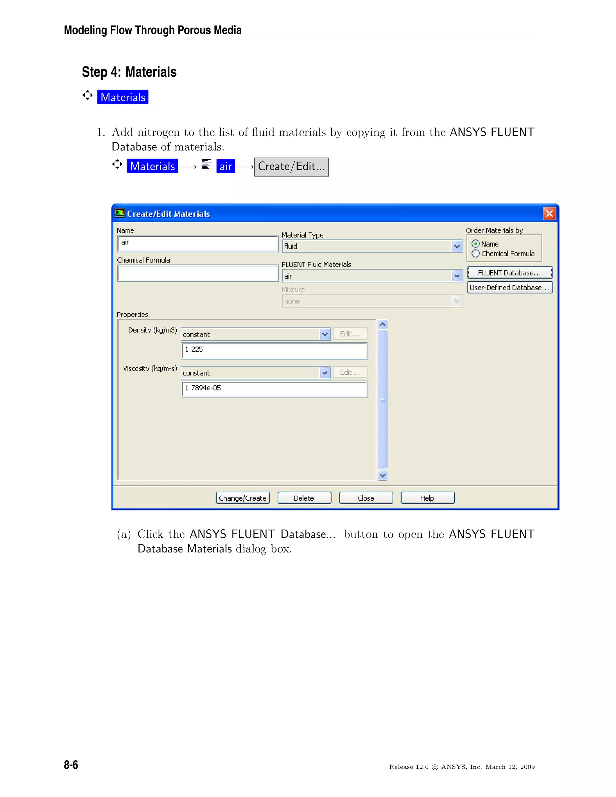 Modeling Flow Through Porous Media
Step 4: Materials
Materials
1. Add nitrogen to the list of ﬂuid materials by copying it from the ANSYS FLUENT
Database of materials.
Materials −→ air −→ Create/Edit...
(a) Click the ANSYS FLUENT Database... button to open the ANSYS FLUENT
Database Materials dialog box.
8-6 Release 12.0 c ANSYS, Inc. March 12, 2009
 