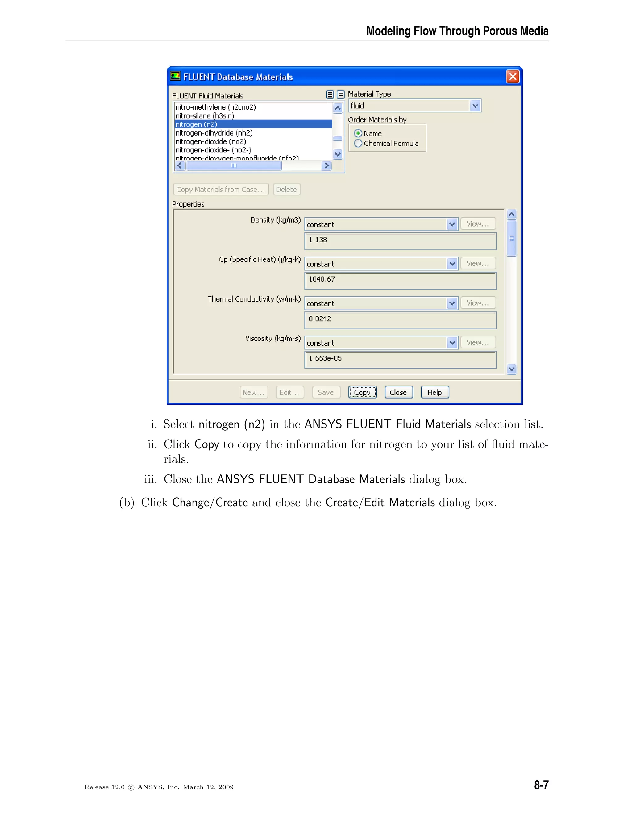 Modeling Flow Through Porous Media
i. Select nitrogen (n2) in the ANSYS FLUENT Fluid Materials selection list.
ii. Click Copy to copy the information for nitrogen to your list of ﬂuid mate-
rials.
iii. Close the ANSYS FLUENT Database Materials dialog box.
(b) Click Change/Create and close the Create/Edit Materials dialog box.
Release 12.0 c ANSYS, Inc. March 12, 2009 8-7
 