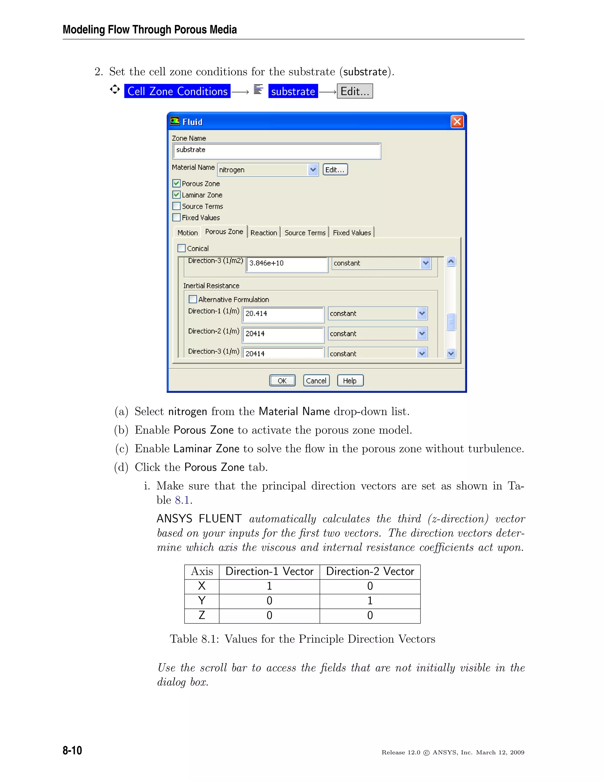 Modeling Flow Through Porous Media
2. Set the cell zone conditions for the substrate (substrate).
Cell Zone Conditions −→ substrate −→ Edit...
(a) Select nitrogen from the Material Name drop-down list.
(b) Enable Porous Zone to activate the porous zone model.
(c) Enable Laminar Zone to solve the ﬂow in the porous zone without turbulence.
(d) Click the Porous Zone tab.
i. Make sure that the principal direction vectors are set as shown in Ta-
ble 8.1.
ANSYS FLUENT automatically calculates the third (z-direction) vector
based on your inputs for the ﬁrst two vectors. The direction vectors deter-
mine which axis the viscous and internal resistance coeﬃcients act upon.
Axis Direction-1 Vector Direction-2 Vector
X 1 0
Y 0 1
Z 0 0
Table 8.1: Values for the Principle Direction Vectors
Use the scroll bar to access the ﬁelds that are not initially visible in the
dialog box.
8-10 Release 12.0 c ANSYS, Inc. March 12, 2009
 