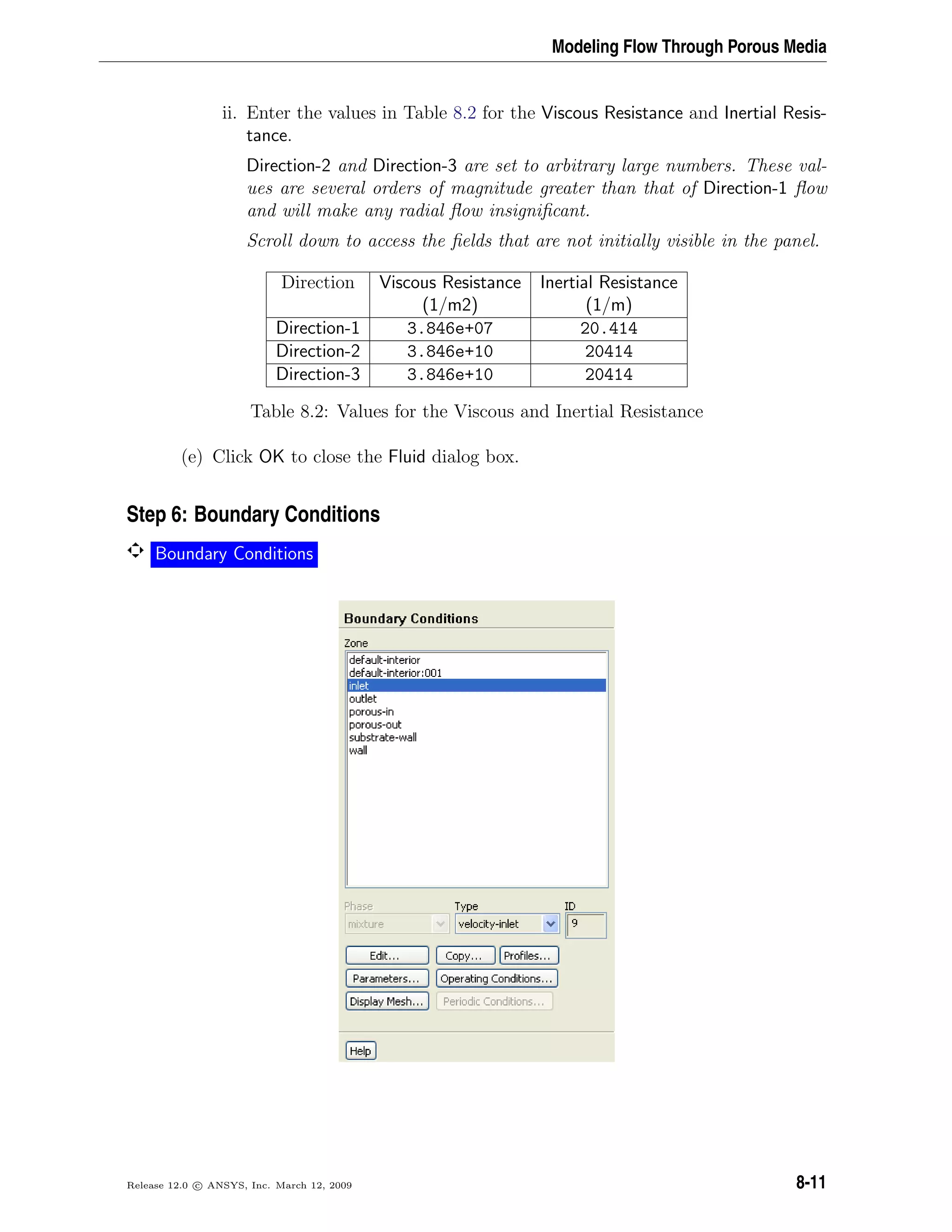 Modeling Flow Through Porous Media
ii. Enter the values in Table 8.2 for the Viscous Resistance and Inertial Resis-
tance.
Direction-2 and Direction-3 are set to arbitrary large numbers. These val-
ues are several orders of magnitude greater than that of Direction-1 ﬂow
and will make any radial ﬂow insigniﬁcant.
Scroll down to access the ﬁelds that are not initially visible in the panel.
Direction Viscous Resistance Inertial Resistance
(1/m2) (1/m)
Direction-1 3.846e+07 20.414
Direction-2 3.846e+10 20414
Direction-3 3.846e+10 20414
Table 8.2: Values for the Viscous and Inertial Resistance
(e) Click OK to close the Fluid dialog box.
Step 6: Boundary Conditions
Boundary Conditions
Release 12.0 c ANSYS, Inc. March 12, 2009 8-11
 