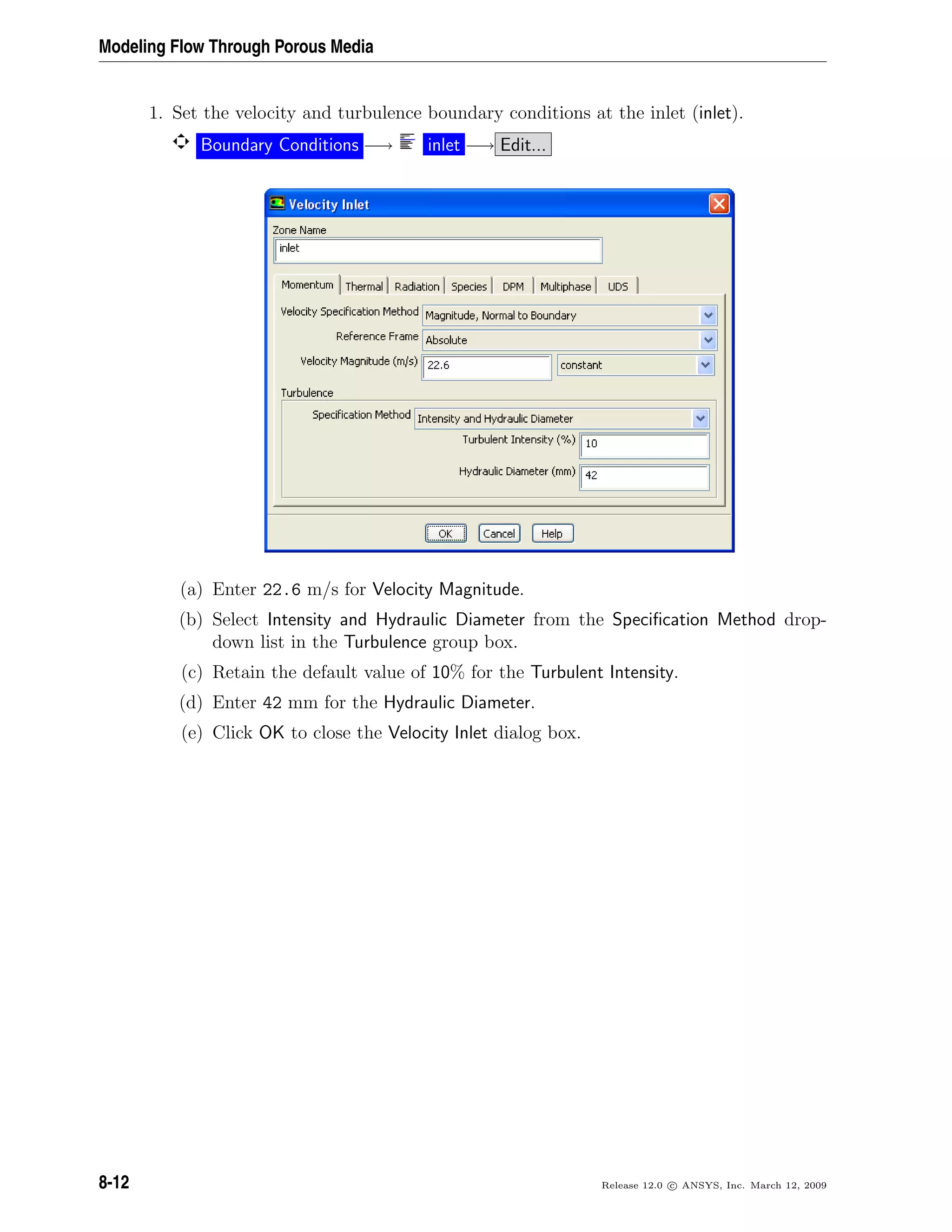 Modeling Flow Through Porous Media
1. Set the velocity and turbulence boundary conditions at the inlet (inlet).
Boundary Conditions −→ inlet −→ Edit...
(a) Enter 22.6 m/s for Velocity Magnitude.
(b) Select Intensity and Hydraulic Diameter from the Speciﬁcation Method drop-
down list in the Turbulence group box.
(c) Retain the default value of 10% for the Turbulent Intensity.
(d) Enter 42 mm for the Hydraulic Diameter.
(e) Click OK to close the Velocity Inlet dialog box.
8-12 Release 12.0 c ANSYS, Inc. March 12, 2009
 