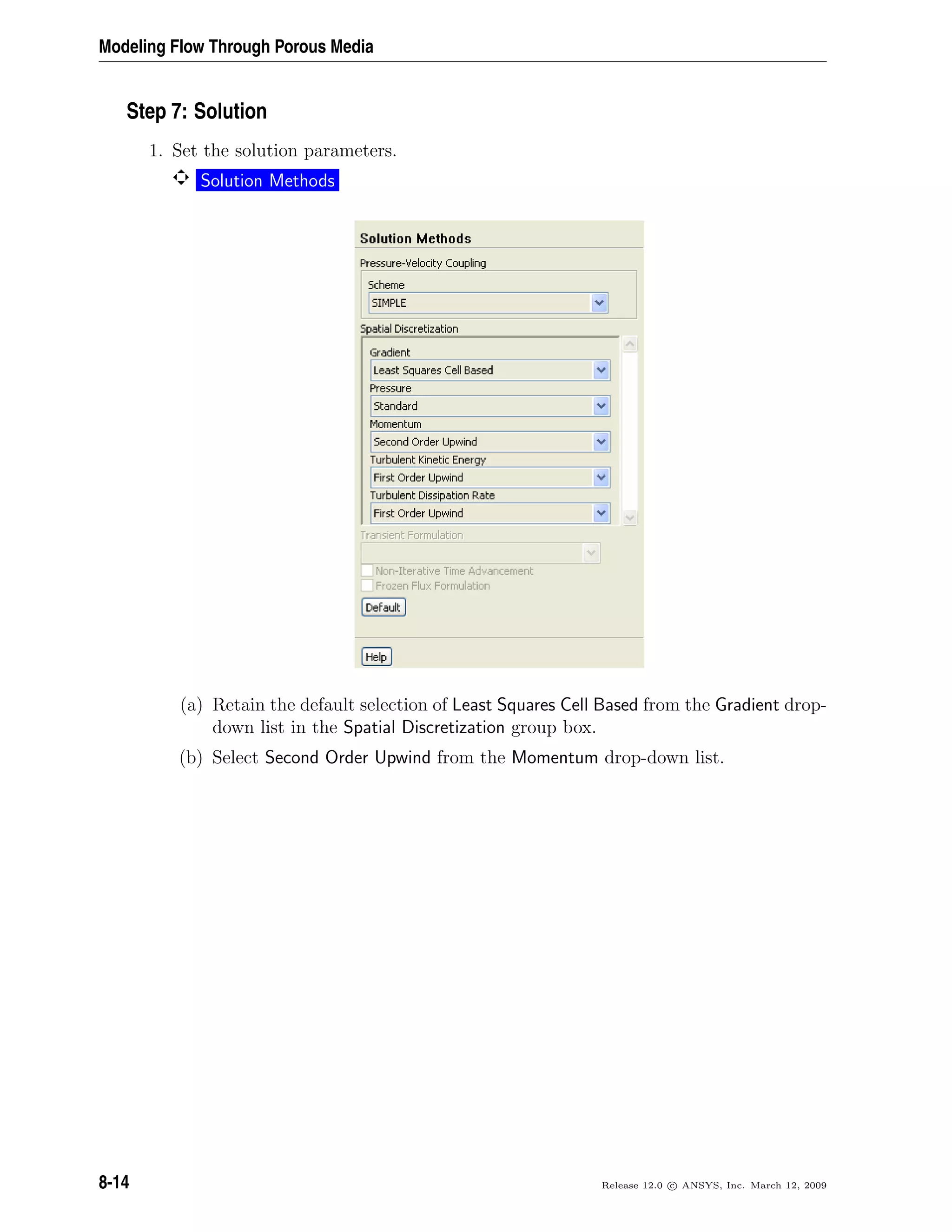Modeling Flow Through Porous Media
Step 7: Solution
1. Set the solution parameters.
Solution Methods
(a) Retain the default selection of Least Squares Cell Based from the Gradient drop-
down list in the Spatial Discretization group box.
(b) Select Second Order Upwind from the Momentum drop-down list.
8-14 Release 12.0 c ANSYS, Inc. March 12, 2009
 