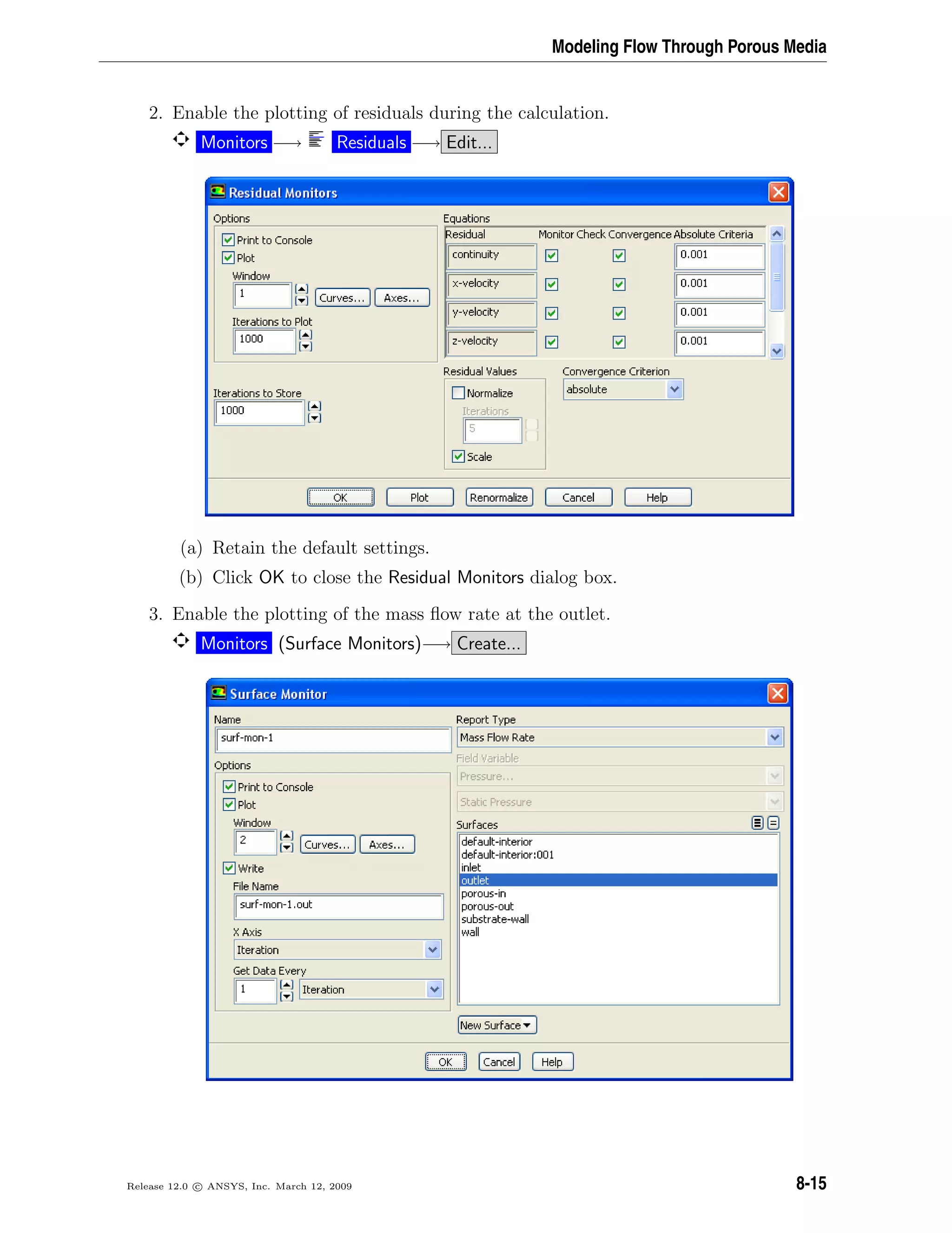 Modeling Flow Through Porous Media
2. Enable the plotting of residuals during the calculation.
Monitors −→ Residuals −→ Edit...
(a) Retain the default settings.
(b) Click OK to close the Residual Monitors dialog box.
3. Enable the plotting of the mass ﬂow rate at the outlet.
Monitors (Surface Monitors)−→ Create...
Release 12.0 c ANSYS, Inc. March 12, 2009 8-15
 