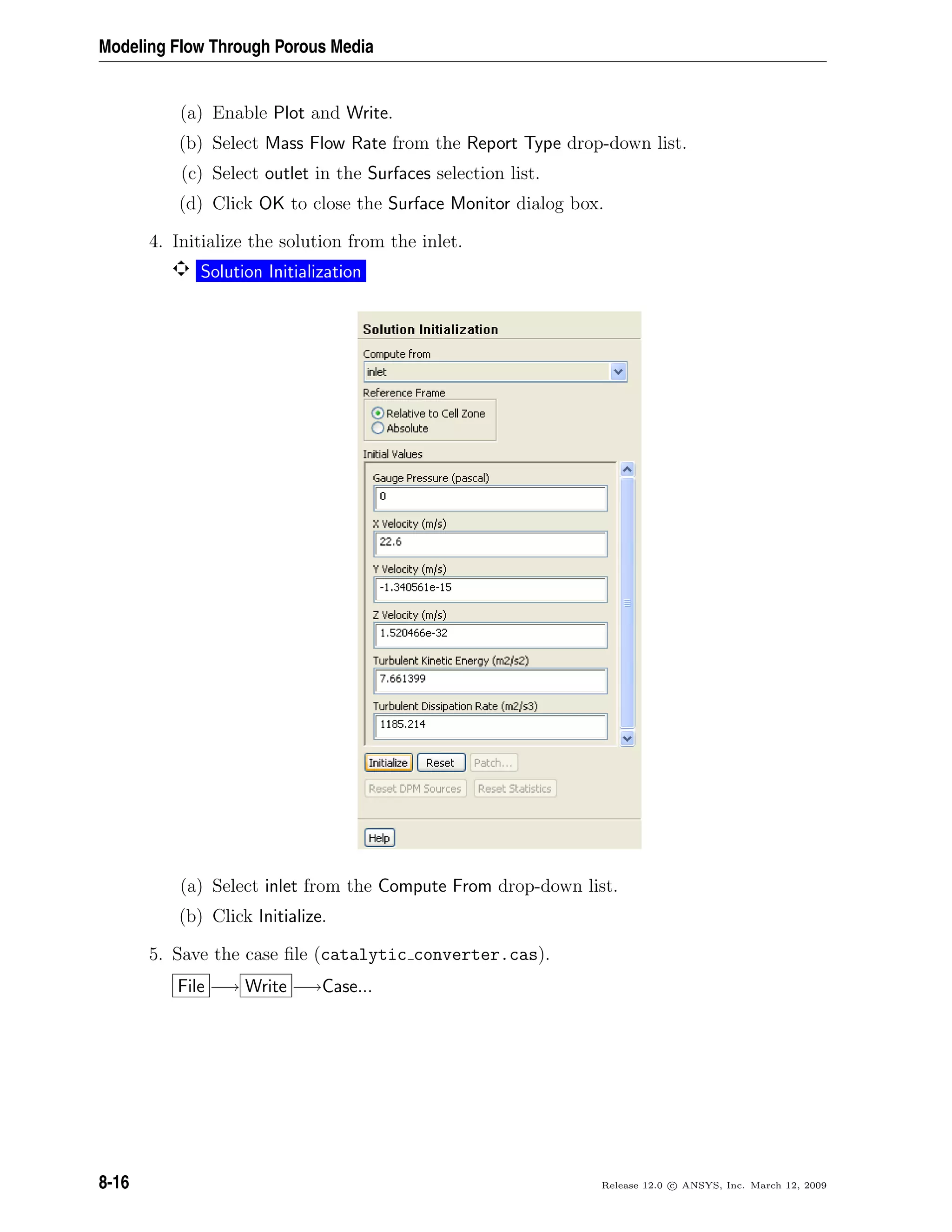 Modeling Flow Through Porous Media
(a) Enable Plot and Write.
(b) Select Mass Flow Rate from the Report Type drop-down list.
(c) Select outlet in the Surfaces selection list.
(d) Click OK to close the Surface Monitor dialog box.
4. Initialize the solution from the inlet.
Solution Initialization
(a) Select inlet from the Compute From drop-down list.
(b) Click Initialize.
5. Save the case ﬁle (catalytic converter.cas).
File −→ Write −→Case...
8-16 Release 12.0 c ANSYS, Inc. March 12, 2009
 