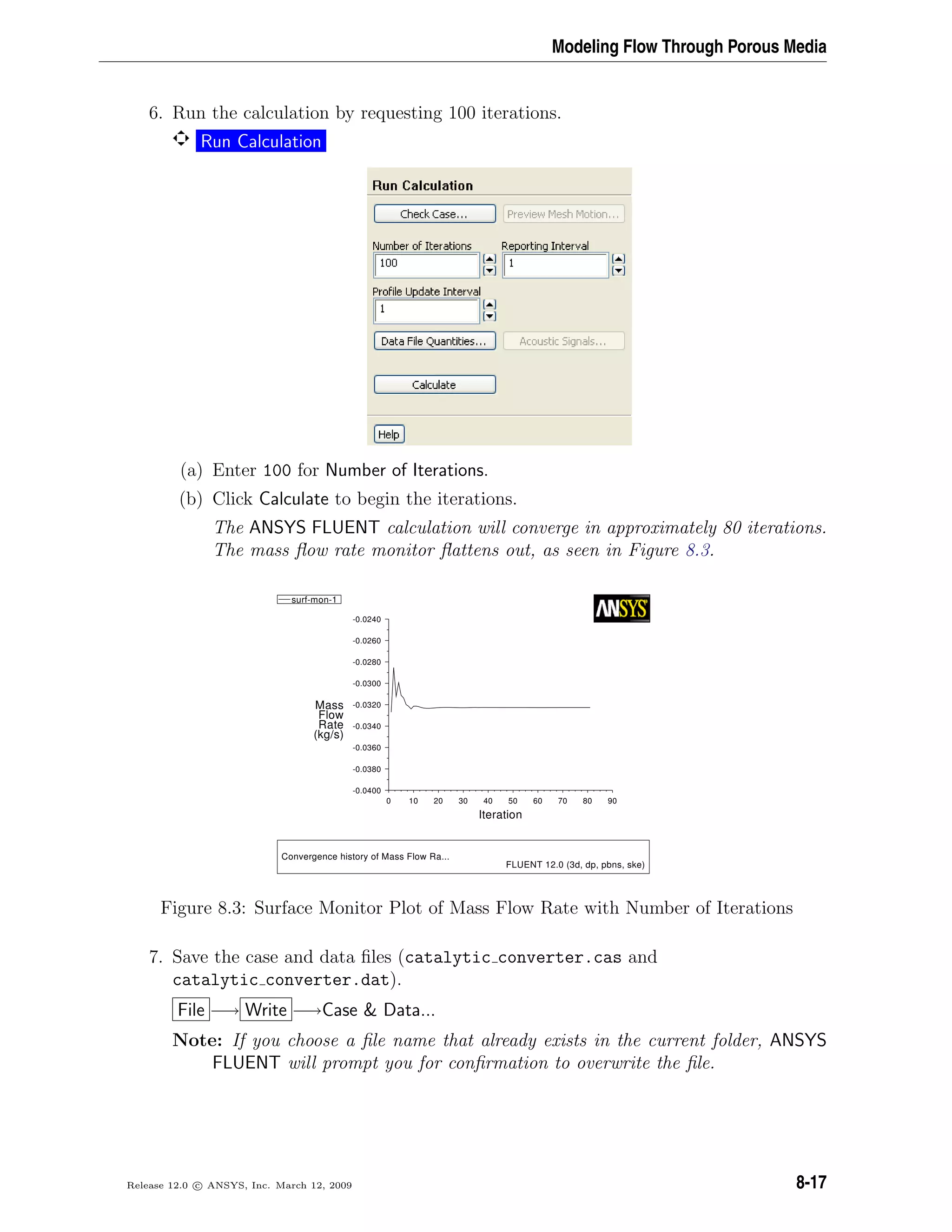 Modeling Flow Through Porous Media
6. Run the calculation by requesting 100 iterations.
Run Calculation
(a) Enter 100 for Number of Iterations.
(b) Click Calculate to begin the iterations.
The ANSYS FLUENT calculation will converge in approximately 80 iterations.
The mass ﬂow rate monitor ﬂattens out, as seen in Figure 8.3.
Convergence history of Mass Flow Ra...
FLUENT 12.0 (3d, dp, pbns, ske)
Iteration
(kg/s)
Rate
Flow
Mass
9080706050403020100
-0.0240
-0.0260
-0.0280
-0.0300
-0.0320
-0.0340
-0.0360
-0.0380
-0.0400
surf-mon-1
Figure 8.3: Surface Monitor Plot of Mass Flow Rate with Number of Iterations
7. Save the case and data ﬁles (catalytic converter.cas and
catalytic converter.dat).
File −→ Write −→Case  Data...
Note: If you choose a ﬁle name that already exists in the current folder, ANSYS
FLUENT will prompt you for conﬁrmation to overwrite the ﬁle.
Release 12.0 c ANSYS, Inc. March 12, 2009 8-17
 