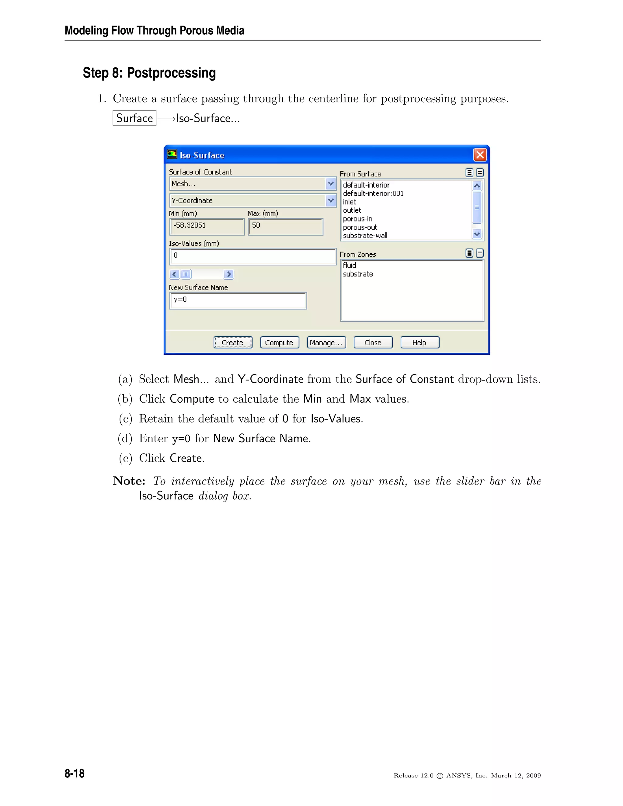 Modeling Flow Through Porous Media
Step 8: Postprocessing
1. Create a surface passing through the centerline for postprocessing purposes.
Surface −→Iso-Surface...
(a) Select Mesh... and Y-Coordinate from the Surface of Constant drop-down lists.
(b) Click Compute to calculate the Min and Max values.
(c) Retain the default value of 0 for Iso-Values.
(d) Enter y=0 for New Surface Name.
(e) Click Create.
Note: To interactively place the surface on your mesh, use the slider bar in the
Iso-Surface dialog box.
8-18 Release 12.0 c ANSYS, Inc. March 12, 2009
 