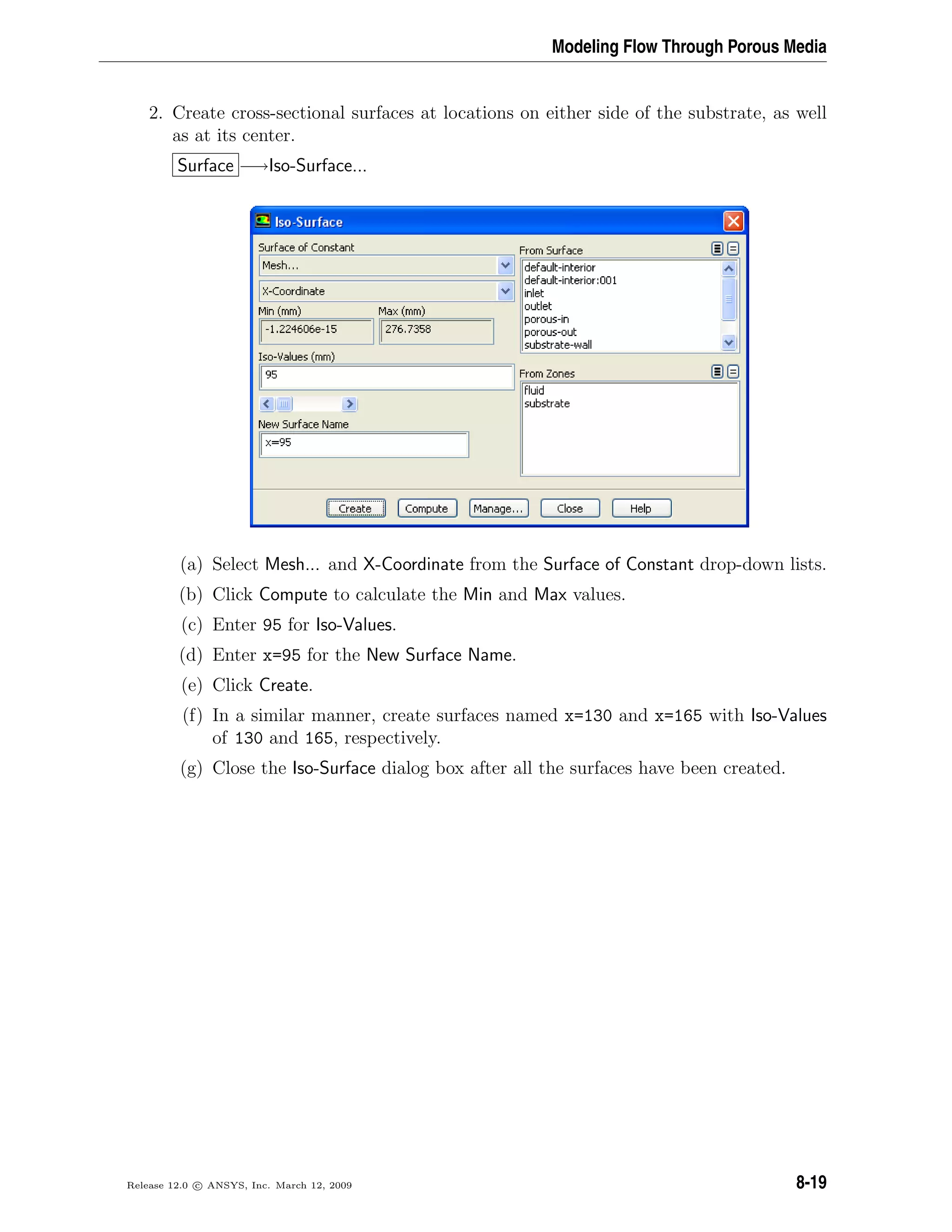Modeling Flow Through Porous Media
2. Create cross-sectional surfaces at locations on either side of the substrate, as well
as at its center.
Surface −→Iso-Surface...
(a) Select Mesh... and X-Coordinate from the Surface of Constant drop-down lists.
(b) Click Compute to calculate the Min and Max values.
(c) Enter 95 for Iso-Values.
(d) Enter x=95 for the New Surface Name.
(e) Click Create.
(f) In a similar manner, create surfaces named x=130 and x=165 with Iso-Values
of 130 and 165, respectively.
(g) Close the Iso-Surface dialog box after all the surfaces have been created.
Release 12.0 c ANSYS, Inc. March 12, 2009 8-19
 