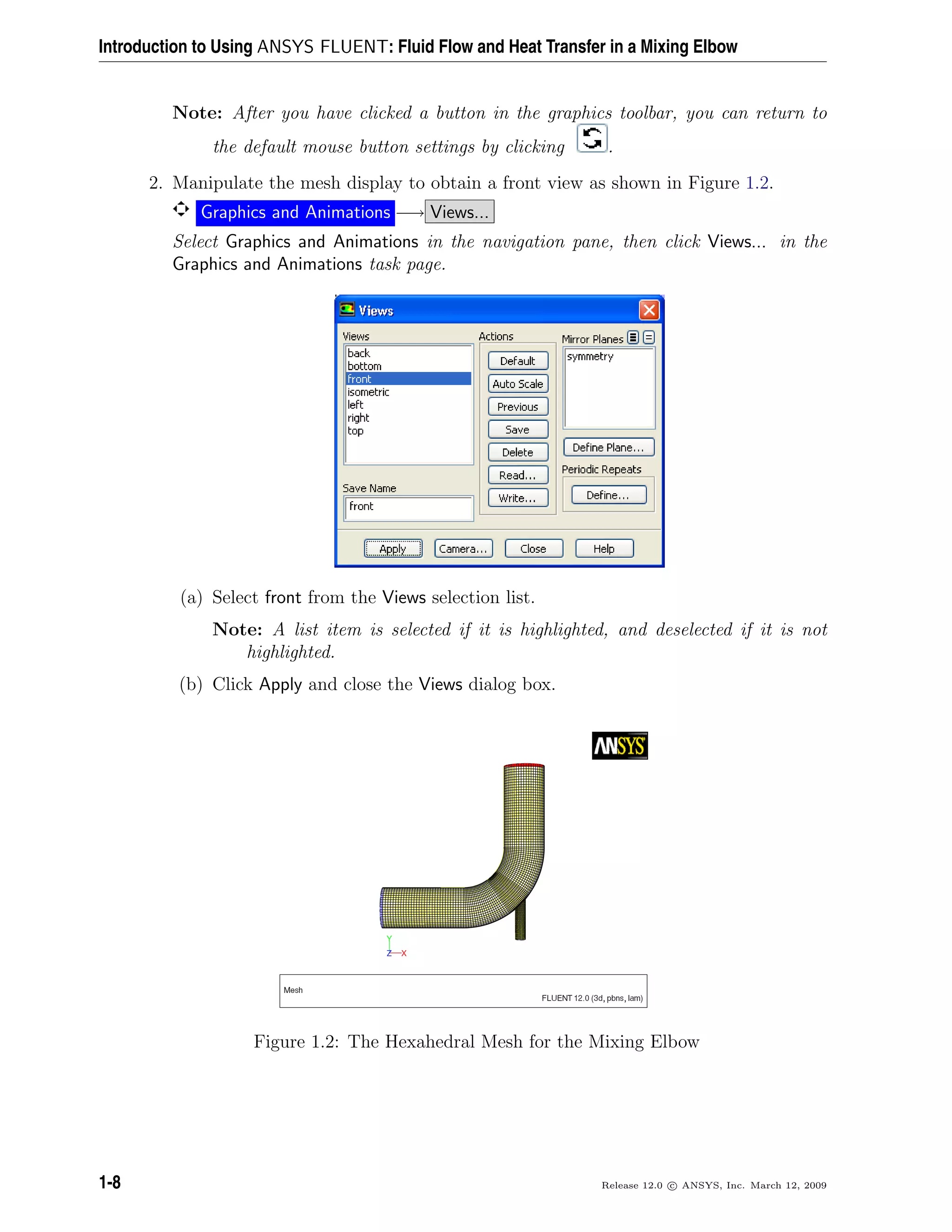 Introduction to Using ANSYS FLUENT: Fluid Flow and Heat Transfer in a Mixing Elbow
Note: After you have clicked a button in the graphics toolbar, you can return to
the default mouse button settings by clicking .
2. Manipulate the mesh display to obtain a front view as shown in Figure 1.2.
Graphics and Animations −→ Views...
Select Graphics and Animations in the navigation pane, then click Views... in the
Graphics and Animations task page.
(a) Select front from the Views selection list.
Note: A list item is selected if it is highlighted, and deselected if it is not
highlighted.
(b) Click Apply and close the Views dialog box.
Figure 1.2: The Hexahedral Mesh for the Mixing Elbow
1-8 Release 12.0 c ANSYS, Inc. March 12, 2009
 