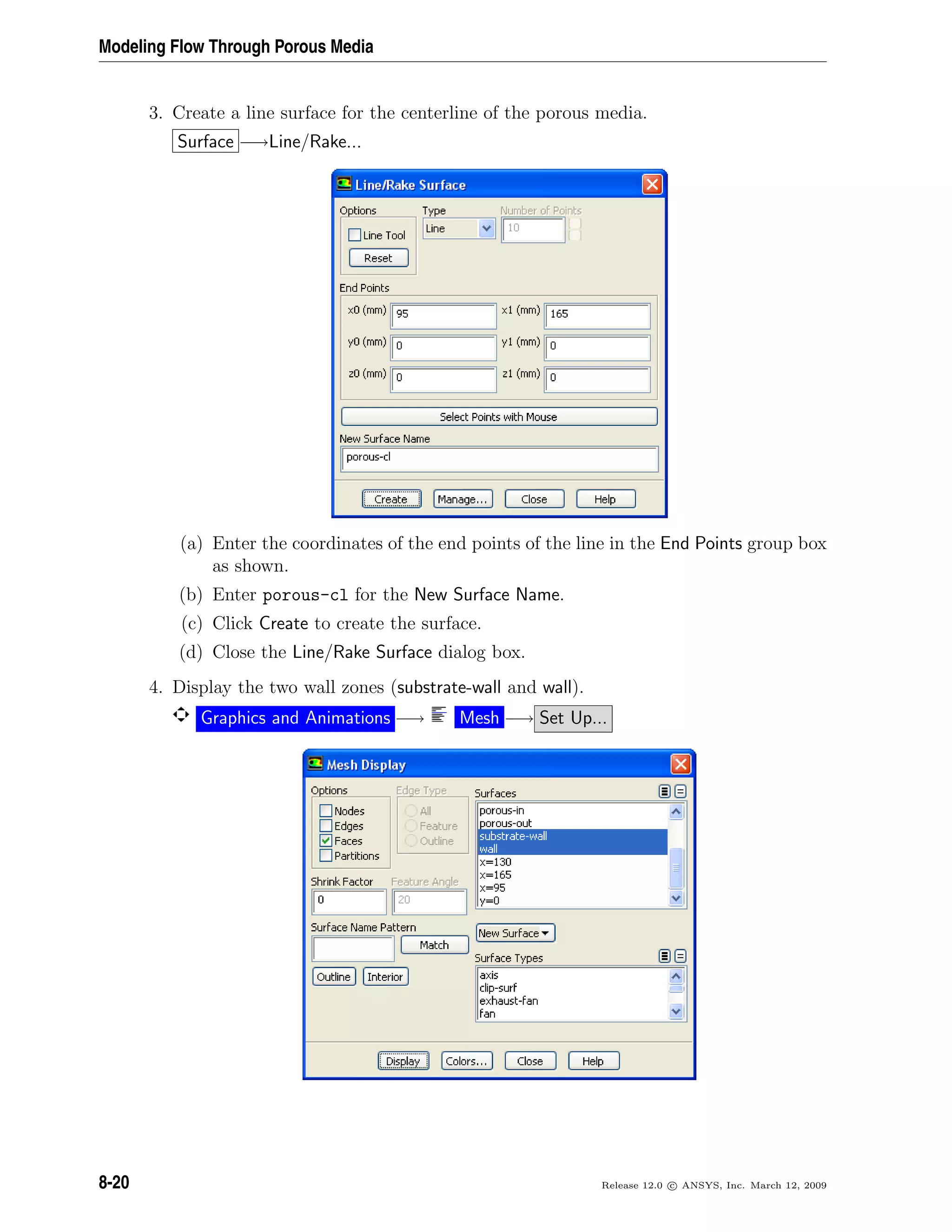 Modeling Flow Through Porous Media
3. Create a line surface for the centerline of the porous media.
Surface −→Line/Rake...
(a) Enter the coordinates of the end points of the line in the End Points group box
as shown.
(b) Enter porous-cl for the New Surface Name.
(c) Click Create to create the surface.
(d) Close the Line/Rake Surface dialog box.
4. Display the two wall zones (substrate-wall and wall).
Graphics and Animations −→ Mesh −→ Set Up...
8-20 Release 12.0 c ANSYS, Inc. March 12, 2009
 