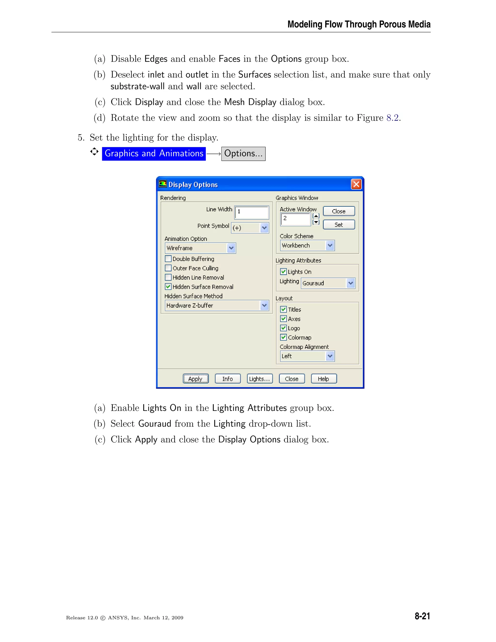 Modeling Flow Through Porous Media
(a) Disable Edges and enable Faces in the Options group box.
(b) Deselect inlet and outlet in the Surfaces selection list, and make sure that only
substrate-wall and wall are selected.
(c) Click Display and close the Mesh Display dialog box.
(d) Rotate the view and zoom so that the display is similar to Figure 8.2.
5. Set the lighting for the display.
Graphics and Animations −→ Options...
(a) Enable Lights On in the Lighting Attributes group box.
(b) Select Gouraud from the Lighting drop-down list.
(c) Click Apply and close the Display Options dialog box.
Release 12.0 c ANSYS, Inc. March 12, 2009 8-21
 
