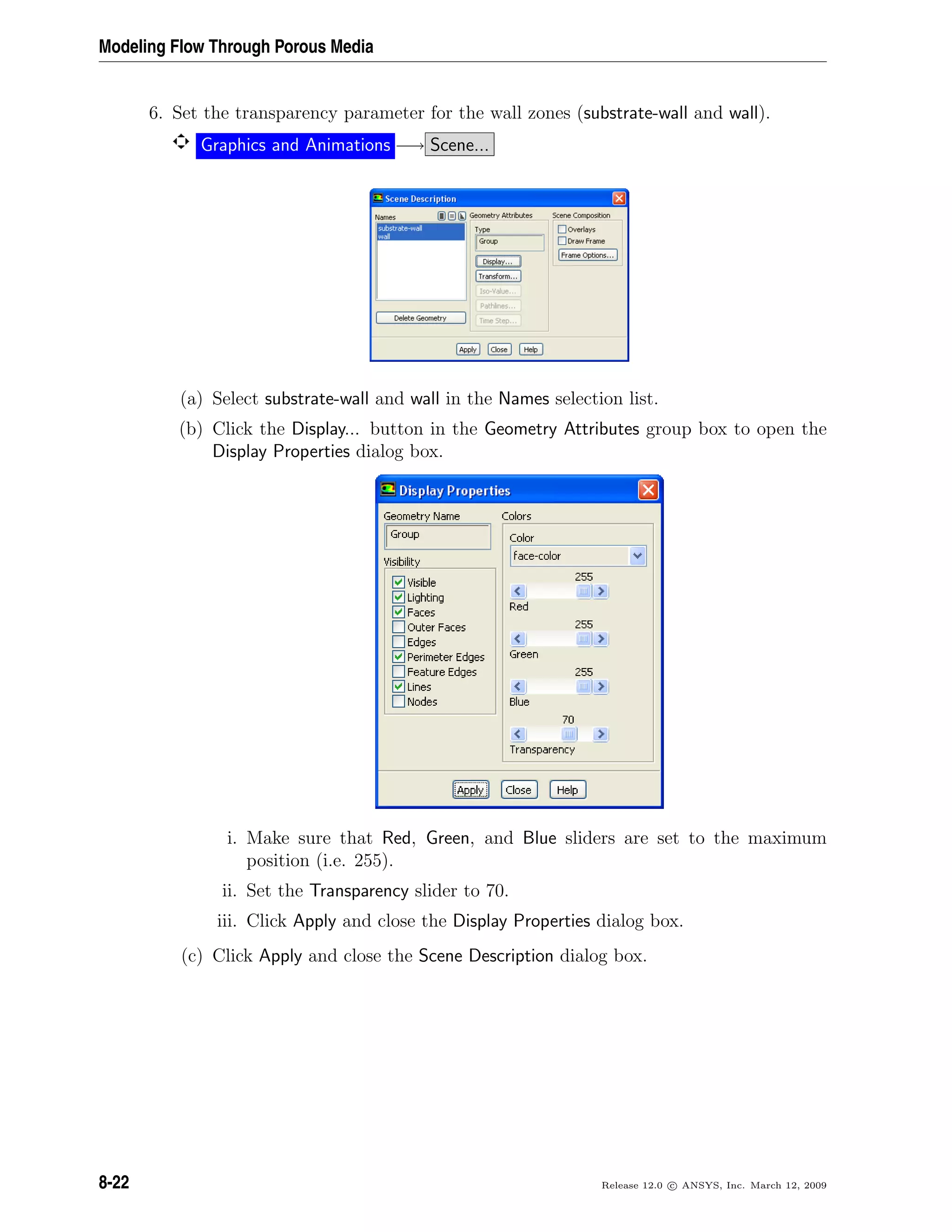 Modeling Flow Through Porous Media
6. Set the transparency parameter for the wall zones (substrate-wall and wall).
Graphics and Animations −→ Scene...
(a) Select substrate-wall and wall in the Names selection list.
(b) Click the Display... button in the Geometry Attributes group box to open the
Display Properties dialog box.
i. Make sure that Red, Green, and Blue sliders are set to the maximum
position (i.e. 255).
ii. Set the Transparency slider to 70.
iii. Click Apply and close the Display Properties dialog box.
(c) Click Apply and close the Scene Description dialog box.
8-22 Release 12.0 c ANSYS, Inc. March 12, 2009
 