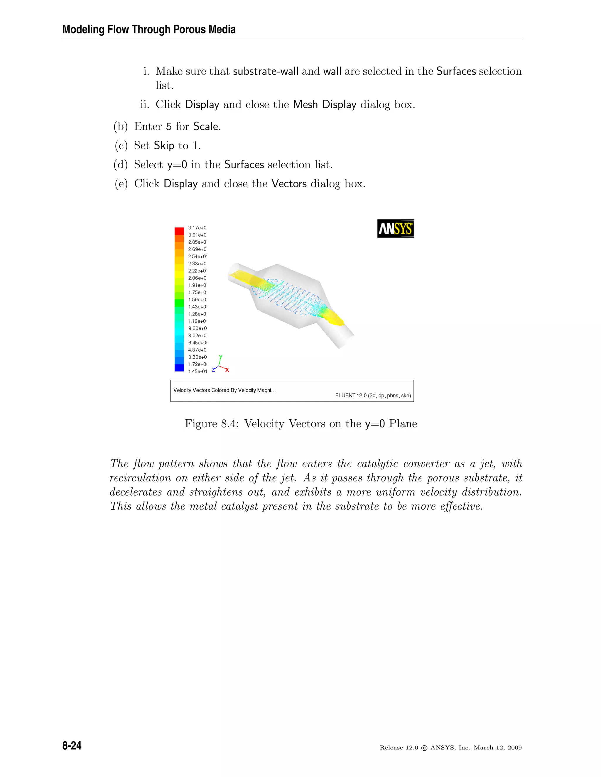 Modeling Flow Through Porous Media
i. Make sure that substrate-wall and wall are selected in the Surfaces selection
list.
ii. Click Display and close the Mesh Display dialog box.
(b) Enter 5 for Scale.
(c) Set Skip to 1.
(d) Select y=0 in the Surfaces selection list.
(e) Click Display and close the Vectors dialog box.
Figure 8.4: Velocity Vectors on the y=0 Plane
The ﬂow pattern shows that the ﬂow enters the catalytic converter as a jet, with
recirculation on either side of the jet. As it passes through the porous substrate, it
decelerates and straightens out, and exhibits a more uniform velocity distribution.
This allows the metal catalyst present in the substrate to be more eﬀective.
8-24 Release 12.0 c ANSYS, Inc. March 12, 2009
 