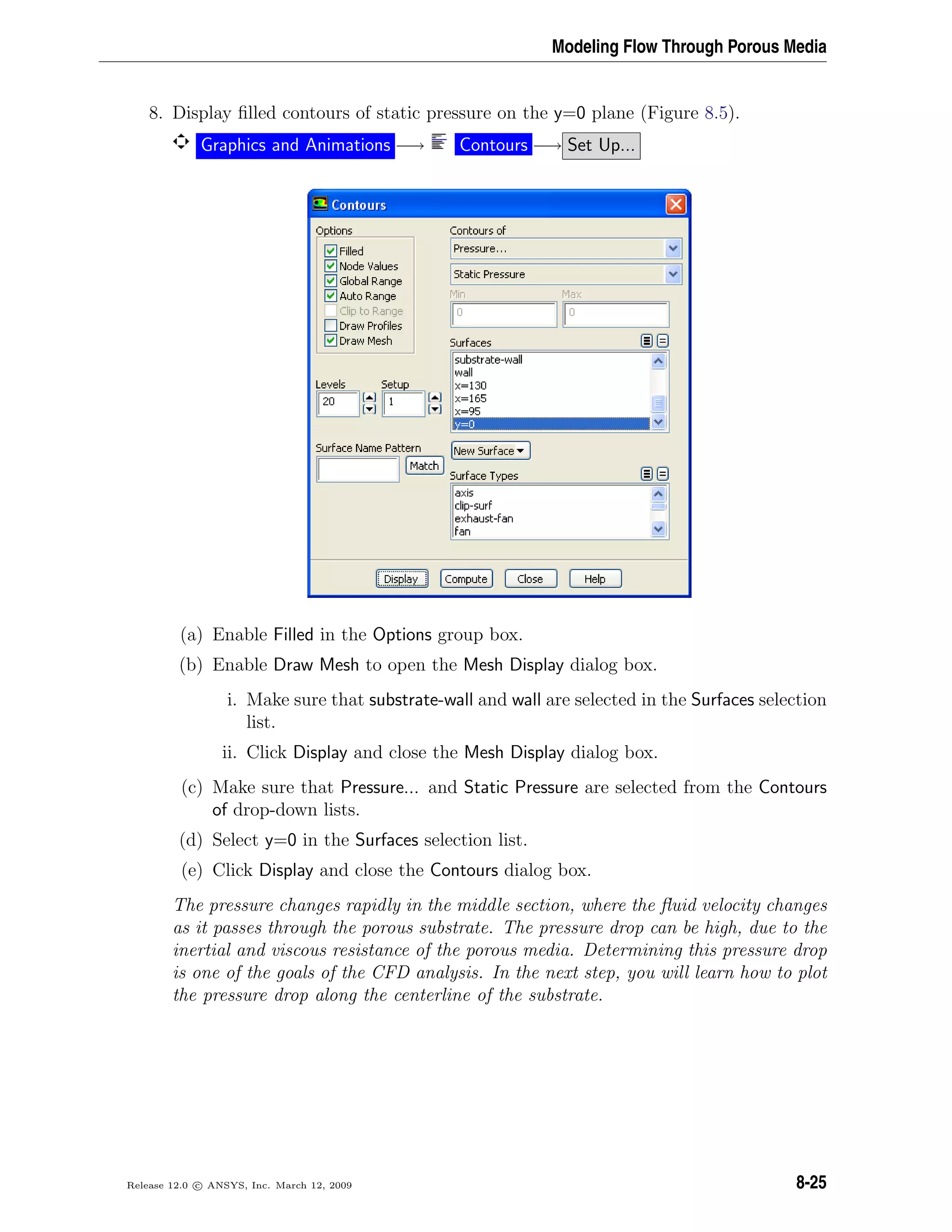 Modeling Flow Through Porous Media
8. Display ﬁlled contours of static pressure on the y=0 plane (Figure 8.5).
Graphics and Animations −→ Contours −→ Set Up...
(a) Enable Filled in the Options group box.
(b) Enable Draw Mesh to open the Mesh Display dialog box.
i. Make sure that substrate-wall and wall are selected in the Surfaces selection
list.
ii. Click Display and close the Mesh Display dialog box.
(c) Make sure that Pressure... and Static Pressure are selected from the Contours
of drop-down lists.
(d) Select y=0 in the Surfaces selection list.
(e) Click Display and close the Contours dialog box.
The pressure changes rapidly in the middle section, where the ﬂuid velocity changes
as it passes through the porous substrate. The pressure drop can be high, due to the
inertial and viscous resistance of the porous media. Determining this pressure drop
is one of the goals of the CFD analysis. In the next step, you will learn how to plot
the pressure drop along the centerline of the substrate.
Release 12.0 c ANSYS, Inc. March 12, 2009 8-25
 