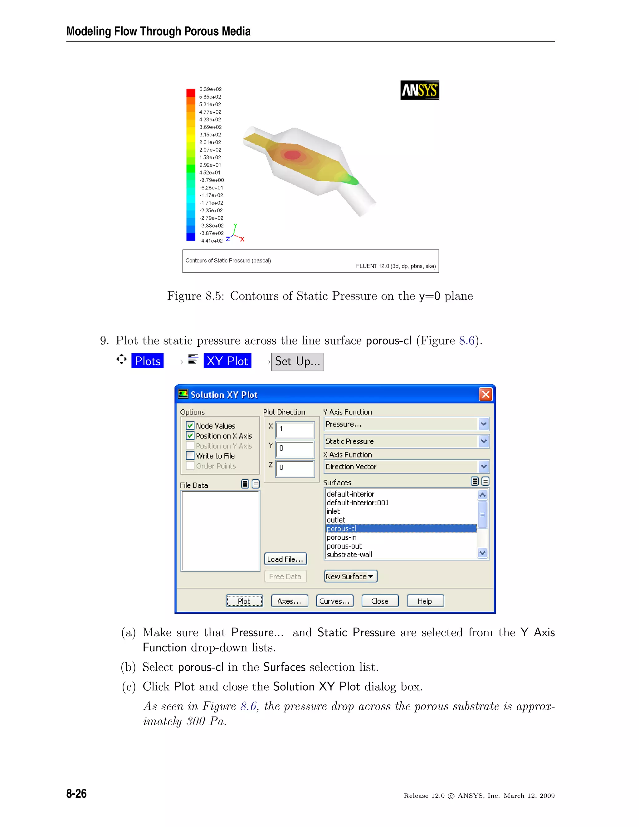 Modeling Flow Through Porous Media
Figure 8.5: Contours of Static Pressure on the y=0 plane
9. Plot the static pressure across the line surface porous-cl (Figure 8.6).
Plots −→ XY Plot −→ Set Up...
(a) Make sure that Pressure... and Static Pressure are selected from the Y Axis
Function drop-down lists.
(b) Select porous-cl in the Surfaces selection list.
(c) Click Plot and close the Solution XY Plot dialog box.
As seen in Figure 8.6, the pressure drop across the porous substrate is approx-
imately 300 Pa.
8-26 Release 12.0 c ANSYS, Inc. March 12, 2009
 