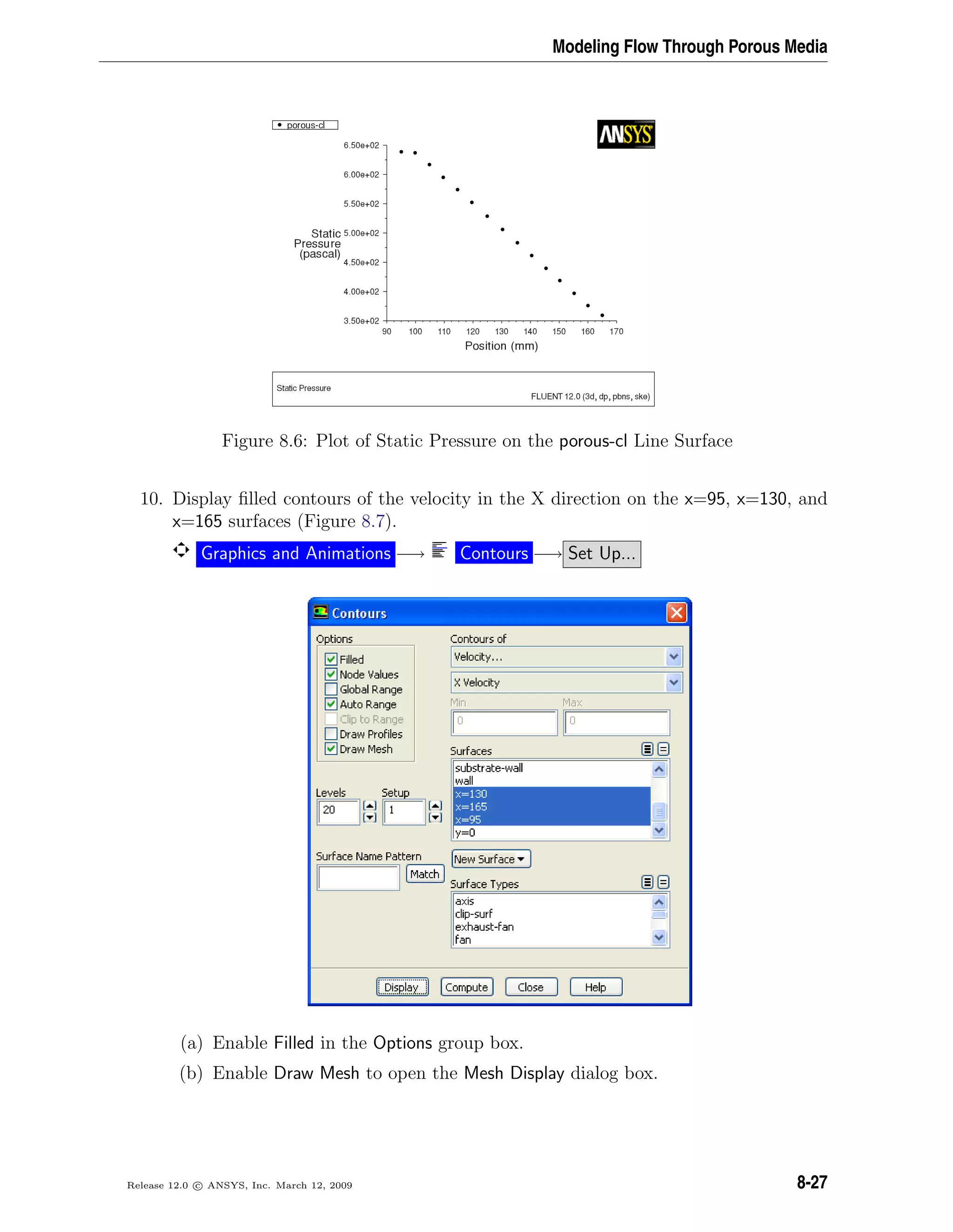 Modeling Flow Through Porous Media
Figure 8.6: Plot of Static Pressure on the porous-cl Line Surface
10. Display ﬁlled contours of the velocity in the X direction on the x=95, x=130, and
x=165 surfaces (Figure 8.7).
Graphics and Animations −→ Contours −→ Set Up...
(a) Enable Filled in the Options group box.
(b) Enable Draw Mesh to open the Mesh Display dialog box.
Release 12.0 c ANSYS, Inc. March 12, 2009 8-27
 