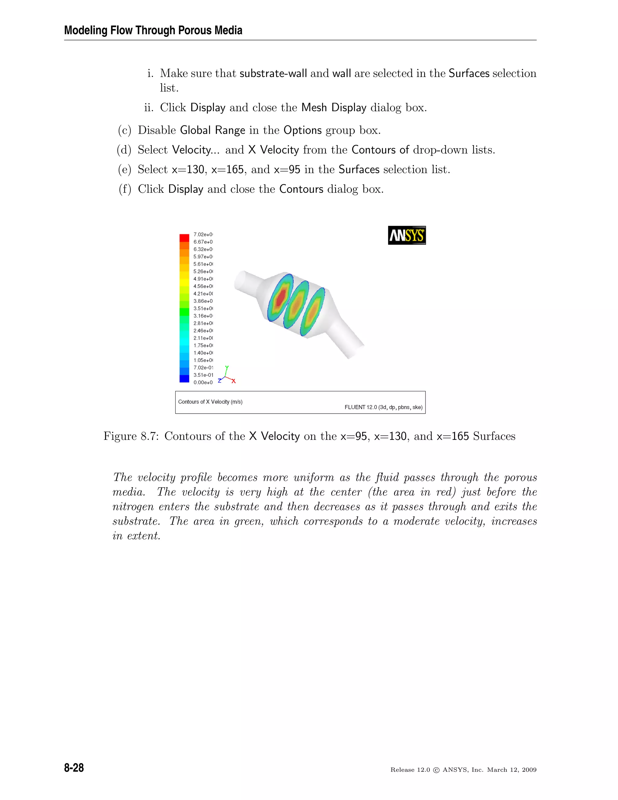 Modeling Flow Through Porous Media
i. Make sure that substrate-wall and wall are selected in the Surfaces selection
list.
ii. Click Display and close the Mesh Display dialog box.
(c) Disable Global Range in the Options group box.
(d) Select Velocity... and X Velocity from the Contours of drop-down lists.
(e) Select x=130, x=165, and x=95 in the Surfaces selection list.
(f) Click Display and close the Contours dialog box.
Figure 8.7: Contours of the X Velocity on the x=95, x=130, and x=165 Surfaces
The velocity proﬁle becomes more uniform as the ﬂuid passes through the porous
media. The velocity is very high at the center (the area in red) just before the
nitrogen enters the substrate and then decreases as it passes through and exits the
substrate. The area in green, which corresponds to a moderate velocity, increases
in extent.
8-28 Release 12.0 c ANSYS, Inc. March 12, 2009
 