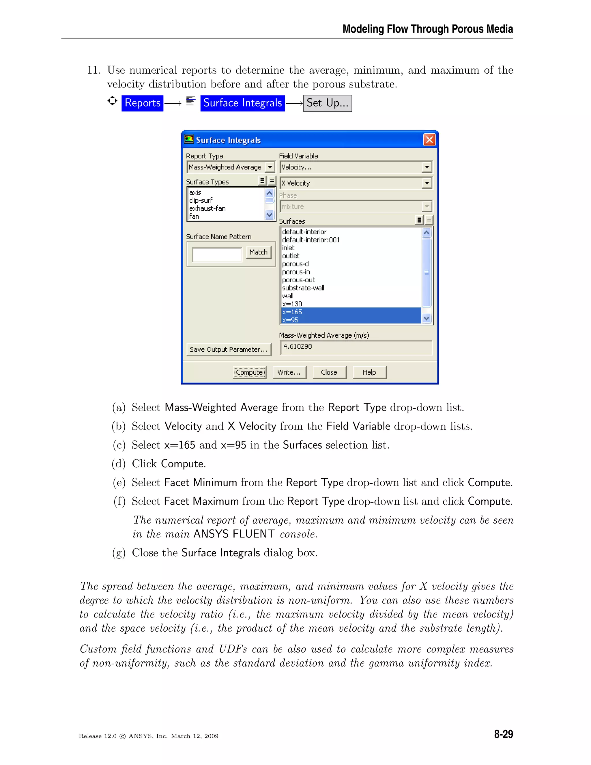 Modeling Flow Through Porous Media
11. Use numerical reports to determine the average, minimum, and maximum of the
velocity distribution before and after the porous substrate.
Reports −→ Surface Integrals −→ Set Up...
(a) Select Mass-Weighted Average from the Report Type drop-down list.
(b) Select Velocity and X Velocity from the Field Variable drop-down lists.
(c) Select x=165 and x=95 in the Surfaces selection list.
(d) Click Compute.
(e) Select Facet Minimum from the Report Type drop-down list and click Compute.
(f) Select Facet Maximum from the Report Type drop-down list and click Compute.
The numerical report of average, maximum and minimum velocity can be seen
in the main ANSYS FLUENT console.
(g) Close the Surface Integrals dialog box.
The spread between the average, maximum, and minimum values for X velocity gives the
degree to which the velocity distribution is non-uniform. You can also use these numbers
to calculate the velocity ratio (i.e., the maximum velocity divided by the mean velocity)
and the space velocity (i.e., the product of the mean velocity and the substrate length).
Custom ﬁeld functions and UDFs can be also used to calculate more complex measures
of non-uniformity, such as the standard deviation and the gamma uniformity index.
Release 12.0 c ANSYS, Inc. March 12, 2009 8-29
 