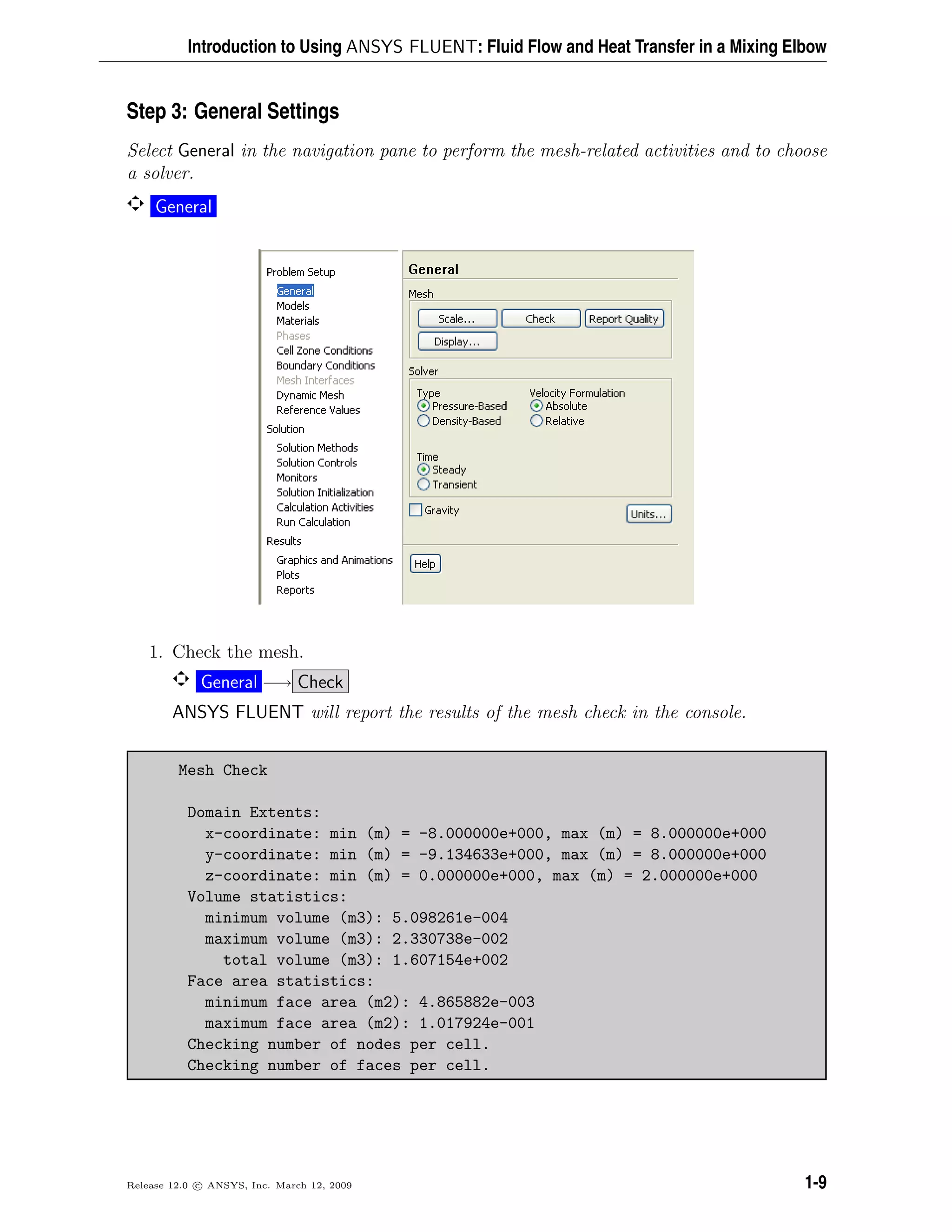Introduction to Using ANSYS FLUENT: Fluid Flow and Heat Transfer in a Mixing Elbow
Step 3: General Settings
Select General in the navigation pane to perform the mesh-related activities and to choose
a solver.
General
1. Check the mesh.
General −→ Check
ANSYS FLUENT will report the results of the mesh check in the console.
Mesh Check
Domain Extents:
x-coordinate: min (m) = -8.000000e+000, max (m) = 8.000000e+000
y-coordinate: min (m) = -9.134633e+000, max (m) = 8.000000e+000
z-coordinate: min (m) = 0.000000e+000, max (m) = 2.000000e+000
Volume statistics:
minimum volume (m3): 5.098261e-004
maximum volume (m3): 2.330738e-002
total volume (m3): 1.607154e+002
Face area statistics:
minimum face area (m2): 4.865882e-003
maximum face area (m2): 1.017924e-001
Checking number of nodes per cell.
Checking number of faces per cell.
Release 12.0 c ANSYS, Inc. March 12, 2009 1-9
 