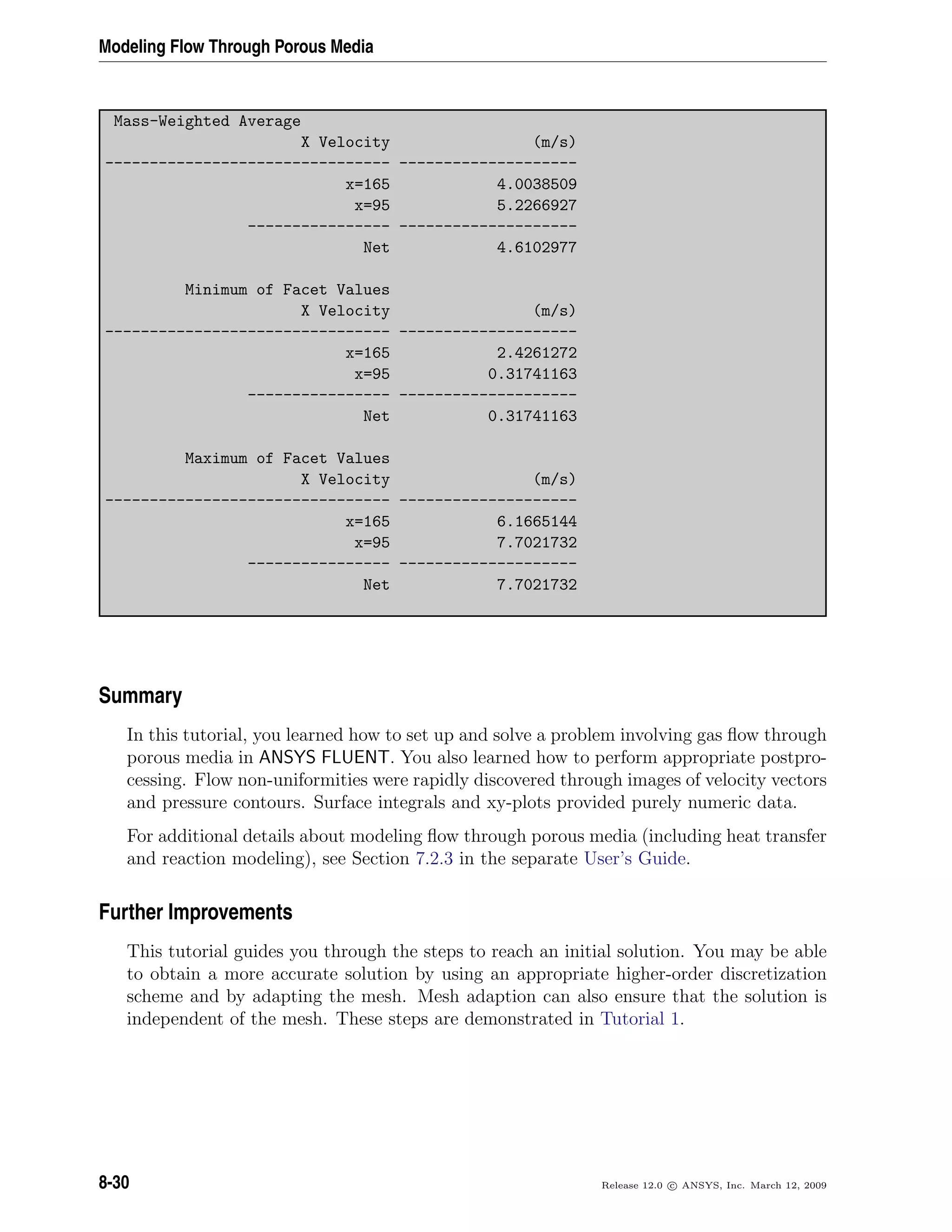 Modeling Flow Through Porous Media
Mass-Weighted Average
X Velocity (m/s)
-------------------------------- --------------------
x=165 4.0038509
x=95 5.2266927
---------------- --------------------
Net 4.6102977
Minimum of Facet Values
X Velocity (m/s)
-------------------------------- --------------------
x=165 2.4261272
x=95 0.31741163
---------------- --------------------
Net 0.31741163
Maximum of Facet Values
X Velocity (m/s)
-------------------------------- --------------------
x=165 6.1665144
x=95 7.7021732
---------------- --------------------
Net 7.7021732
Summary
In this tutorial, you learned how to set up and solve a problem involving gas ﬂow through
porous media in ANSYS FLUENT. You also learned how to perform appropriate postpro-
cessing. Flow non-uniformities were rapidly discovered through images of velocity vectors
and pressure contours. Surface integrals and xy-plots provided purely numeric data.
For additional details about modeling ﬂow through porous media (including heat transfer
and reaction modeling), see Section 7.2.3 in the separate User’s Guide.
Further Improvements
This tutorial guides you through the steps to reach an initial solution. You may be able
to obtain a more accurate solution by using an appropriate higher-order discretization
scheme and by adapting the mesh. Mesh adaption can also ensure that the solution is
independent of the mesh. These steps are demonstrated in Tutorial 1.
8-30 Release 12.0 c ANSYS, Inc. March 12, 2009
 