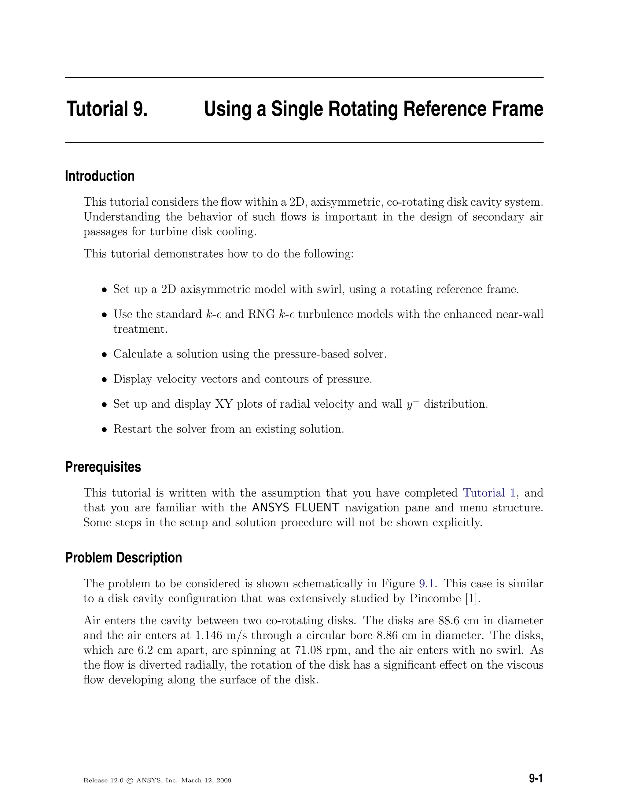 Tutorial 9. Using a Single Rotating Reference Frame
Introduction
This tutorial considers the ﬂow within a 2D, axisymmetric, co-rotating disk cavity system.
Understanding the behavior of such ﬂows is important in the design of secondary air
passages for turbine disk cooling.
This tutorial demonstrates how to do the following:
• Set up a 2D axisymmetric model with swirl, using a rotating reference frame.
• Use the standard k- and RNG k- turbulence models with the enhanced near-wall
treatment.
• Calculate a solution using the pressure-based solver.
• Display velocity vectors and contours of pressure.
• Set up and display XY plots of radial velocity and wall y+
distribution.
• Restart the solver from an existing solution.
Prerequisites
This tutorial is written with the assumption that you have completed Tutorial 1, and
that you are familiar with the ANSYS FLUENT navigation pane and menu structure.
Some steps in the setup and solution procedure will not be shown explicitly.
Problem Description
The problem to be considered is shown schematically in Figure 9.1. This case is similar
to a disk cavity conﬁguration that was extensively studied by Pincombe [1].
Air enters the cavity between two co-rotating disks. The disks are 88.6 cm in diameter
and the air enters at 1.146 m/s through a circular bore 8.86 cm in diameter. The disks,
which are 6.2 cm apart, are spinning at 71.08 rpm, and the air enters with no swirl. As
the ﬂow is diverted radially, the rotation of the disk has a signiﬁcant eﬀect on the viscous
ﬂow developing along the surface of the disk.
Release 12.0 c ANSYS, Inc. March 12, 2009 9-1
 