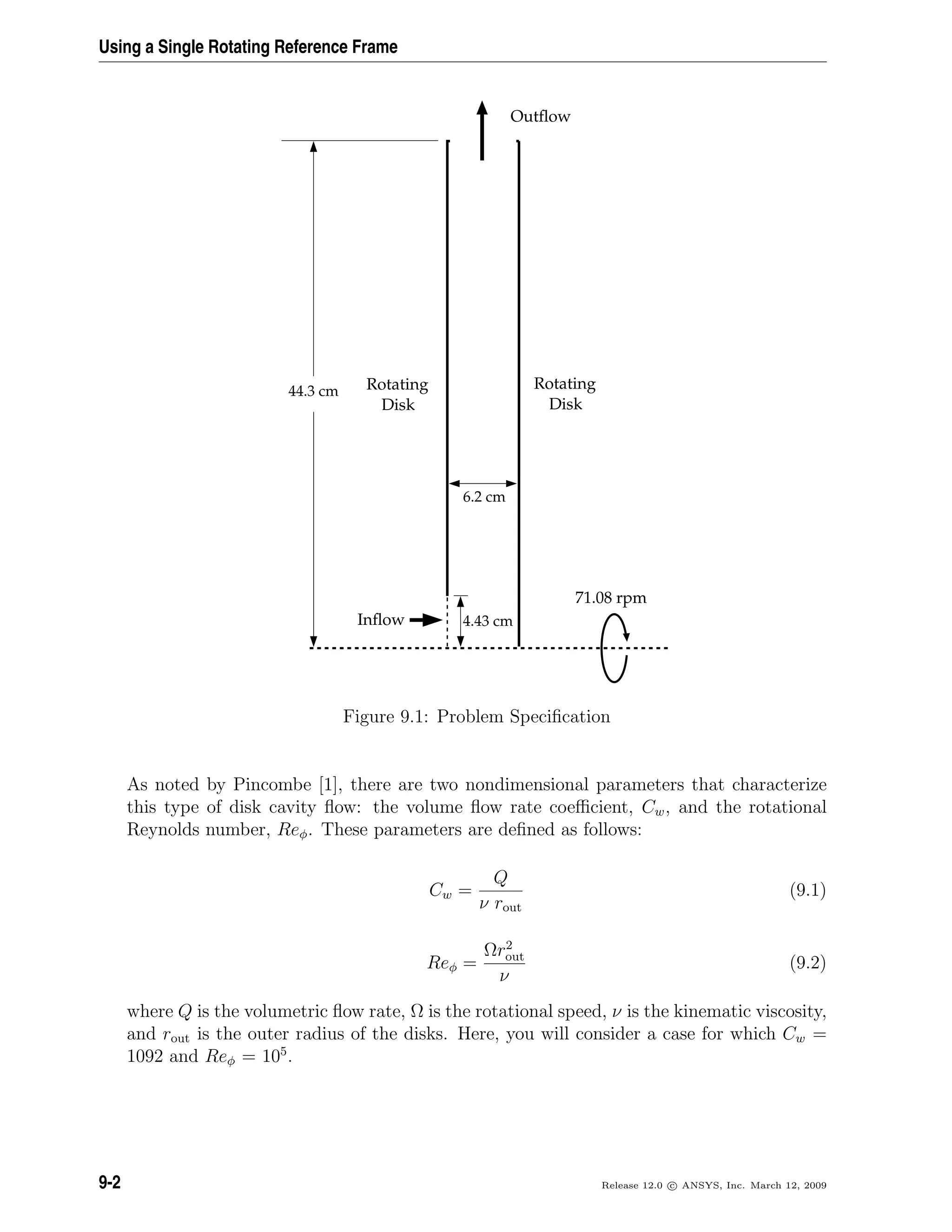 Using a Single Rotating Reference Frame
Rotating
Disk
Rotating
Disk
Outﬂow
Inﬂow
71.08 rpm
6.2 cm
44.3 cm
4.43 cm
Figure 9.1: Problem Speciﬁcation
As noted by Pincombe [1], there are two nondimensional parameters that characterize
this type of disk cavity ﬂow: the volume ﬂow rate coeﬃcient, Cw, and the rotational
Reynolds number, Reφ. These parameters are deﬁned as follows:
Cw =
Q
ν rout
(9.1)
Reφ =
Ωr2
out
ν
(9.2)
where Q is the volumetric ﬂow rate, Ω is the rotational speed, ν is the kinematic viscosity,
and rout is the outer radius of the disks. Here, you will consider a case for which Cw =
1092 and Reφ = 105
.
9-2 Release 12.0 c ANSYS, Inc. March 12, 2009
 