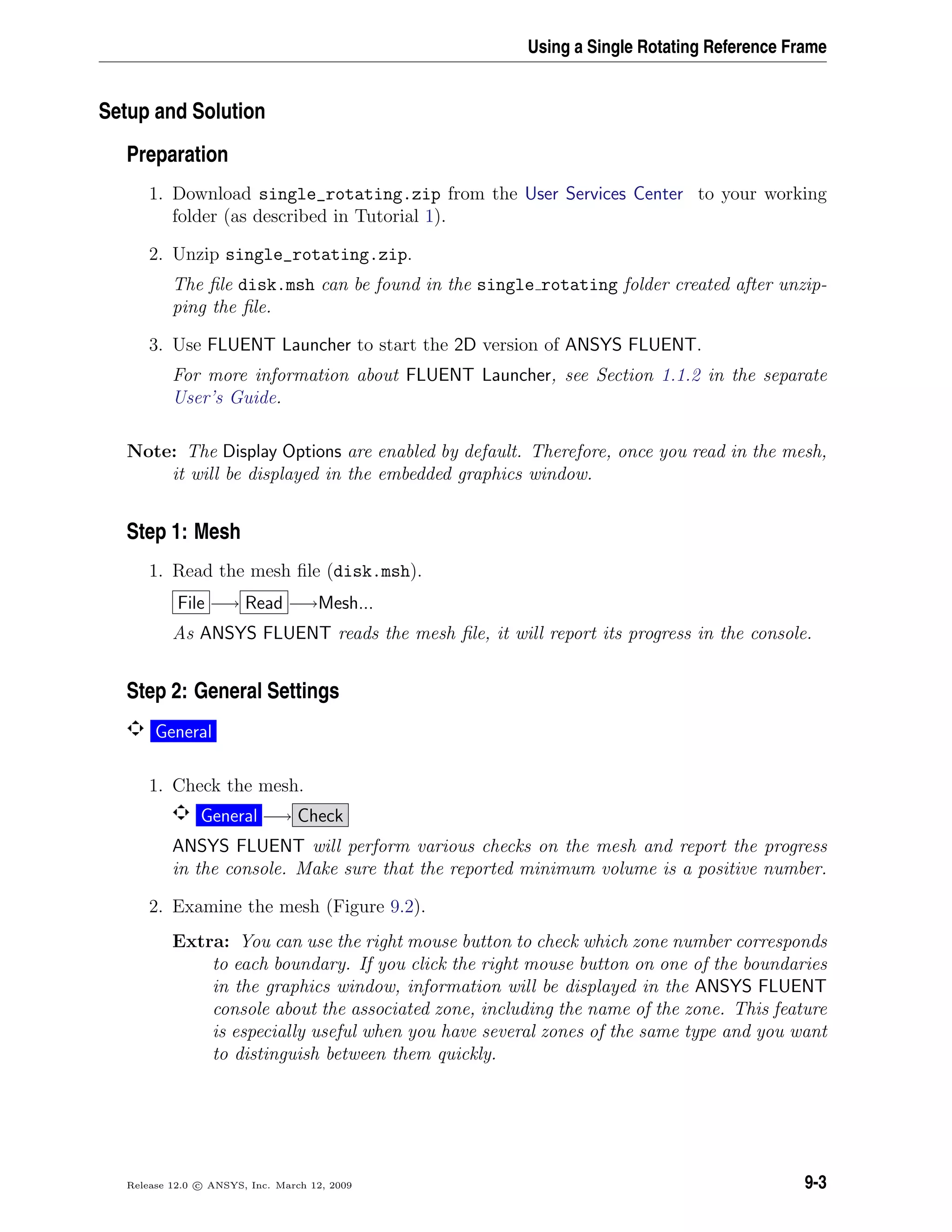 Using a Single Rotating Reference Frame
Setup and Solution
Preparation
1. Download single_rotating.zip from the User Services Center to your working
folder (as described in Tutorial 1).
2. Unzip single_rotating.zip.
The ﬁle disk.msh can be found in the single rotating folder created after unzip-
ping the ﬁle.
3. Use FLUENT Launcher to start the 2D version of ANSYS FLUENT.
For more information about FLUENT Launcher, see Section 1.1.2 in the separate
User’s Guide.
Note: The Display Options are enabled by default. Therefore, once you read in the mesh,
it will be displayed in the embedded graphics window.
Step 1: Mesh
1. Read the mesh ﬁle (disk.msh).
File −→ Read −→Mesh...
As ANSYS FLUENT reads the mesh ﬁle, it will report its progress in the console.
Step 2: General Settings
General
1. Check the mesh.
General −→ Check
ANSYS FLUENT will perform various checks on the mesh and report the progress
in the console. Make sure that the reported minimum volume is a positive number.
2. Examine the mesh (Figure 9.2).
Extra: You can use the right mouse button to check which zone number corresponds
to each boundary. If you click the right mouse button on one of the boundaries
in the graphics window, information will be displayed in the ANSYS FLUENT
console about the associated zone, including the name of the zone. This feature
is especially useful when you have several zones of the same type and you want
to distinguish between them quickly.
Release 12.0 c ANSYS, Inc. March 12, 2009 9-3
 