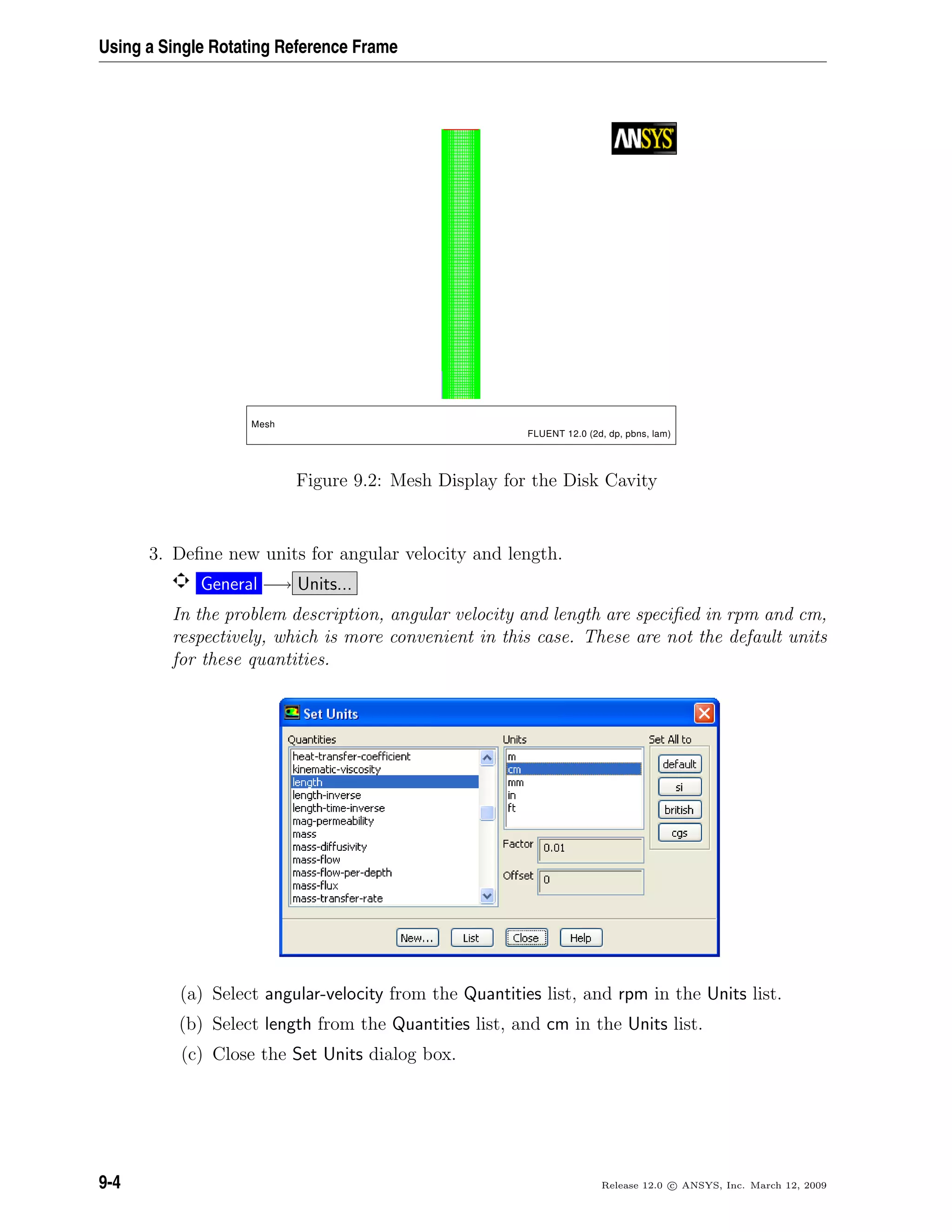Using a Single Rotating Reference Frame
Mesh
FLUENT 12.0 (2d, dp, pbns, lam)
Figure 9.2: Mesh Display for the Disk Cavity
3. Deﬁne new units for angular velocity and length.
General −→ Units...
In the problem description, angular velocity and length are speciﬁed in rpm and cm,
respectively, which is more convenient in this case. These are not the default units
for these quantities.
(a) Select angular-velocity from the Quantities list, and rpm in the Units list.
(b) Select length from the Quantities list, and cm in the Units list.
(c) Close the Set Units dialog box.
9-4 Release 12.0 c ANSYS, Inc. March 12, 2009
 