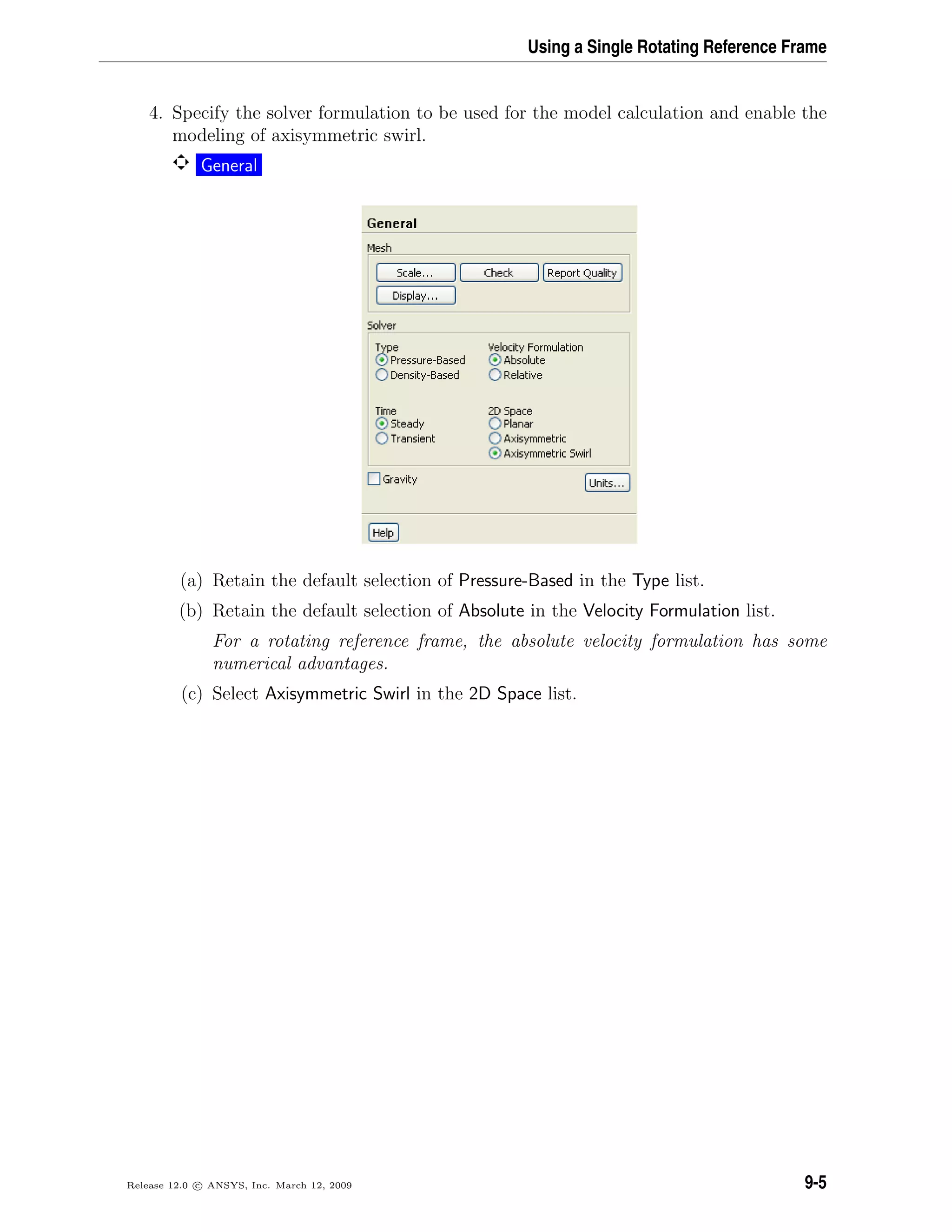 Using a Single Rotating Reference Frame
4. Specify the solver formulation to be used for the model calculation and enable the
modeling of axisymmetric swirl.
General
(a) Retain the default selection of Pressure-Based in the Type list.
(b) Retain the default selection of Absolute in the Velocity Formulation list.
For a rotating reference frame, the absolute velocity formulation has some
numerical advantages.
(c) Select Axisymmetric Swirl in the 2D Space list.
Release 12.0 c ANSYS, Inc. March 12, 2009 9-5
 