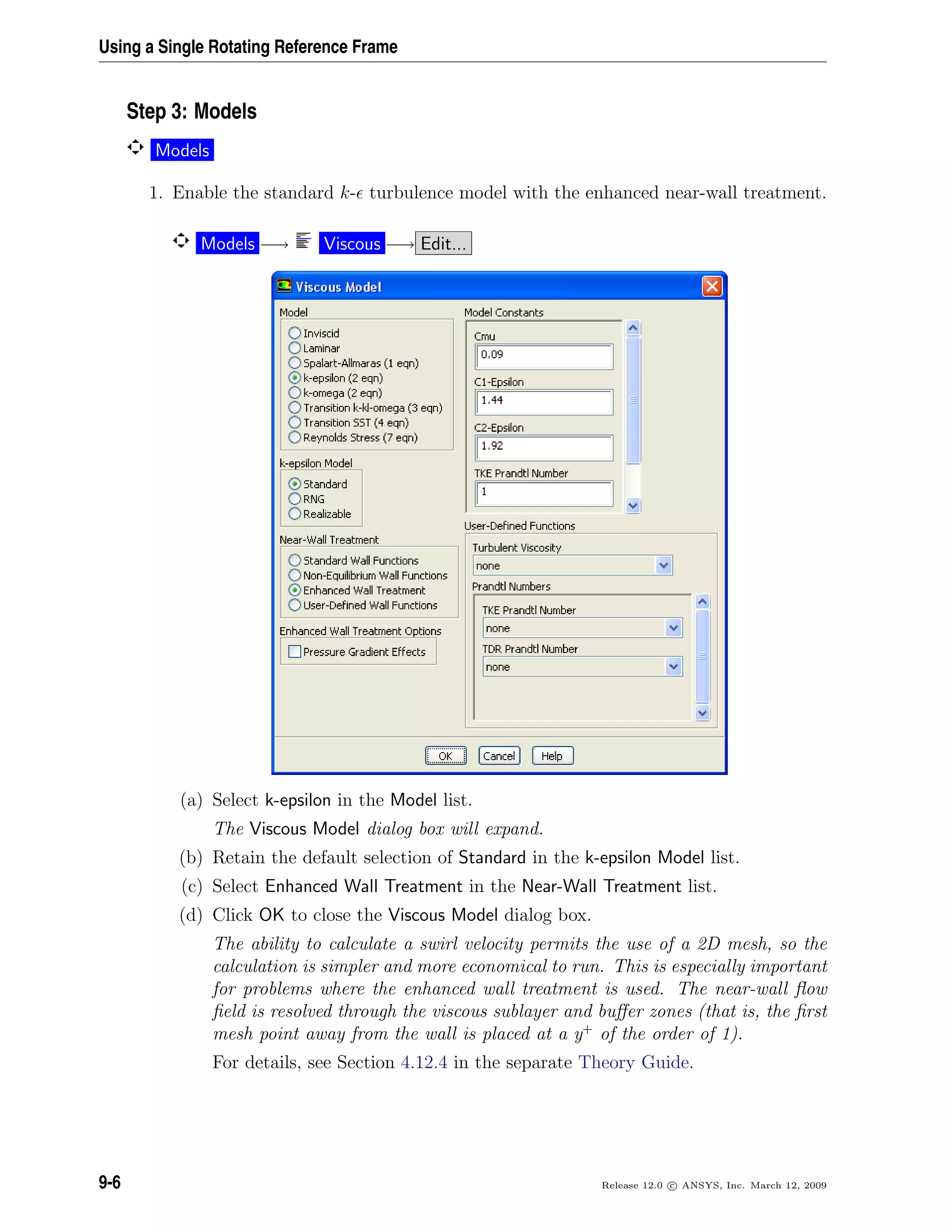 Using a Single Rotating Reference Frame
Step 3: Models
Models
1. Enable the standard k- turbulence model with the enhanced near-wall treatment.
Models −→ Viscous −→ Edit...
(a) Select k-epsilon in the Model list.
The Viscous Model dialog box will expand.
(b) Retain the default selection of Standard in the k-epsilon Model list.
(c) Select Enhanced Wall Treatment in the Near-Wall Treatment list.
(d) Click OK to close the Viscous Model dialog box.
The ability to calculate a swirl velocity permits the use of a 2D mesh, so the
calculation is simpler and more economical to run. This is especially important
for problems where the enhanced wall treatment is used. The near-wall ﬂow
ﬁeld is resolved through the viscous sublayer and buﬀer zones (that is, the ﬁrst
mesh point away from the wall is placed at a y+
of the order of 1).
For details, see Section 4.12.4 in the separate Theory Guide.
9-6 Release 12.0 c ANSYS, Inc. March 12, 2009
 