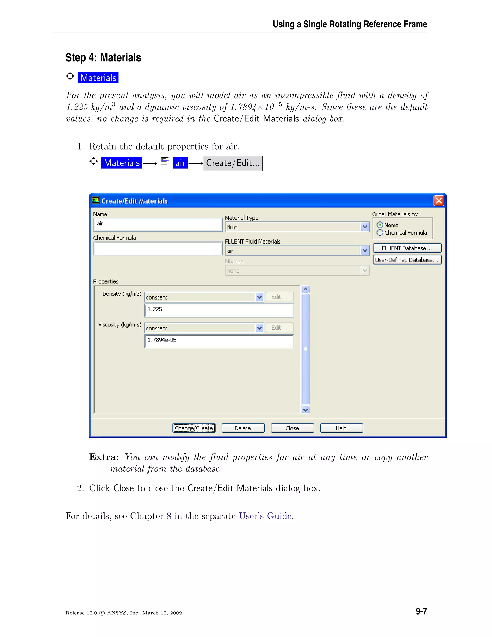 Using a Single Rotating Reference Frame
Step 4: Materials
Materials
For the present analysis, you will model air as an incompressible ﬂuid with a density of
1.225 kg/m3
and a dynamic viscosity of 1.7894×10−5
kg/m-s. Since these are the default
values, no change is required in the Create/Edit Materials dialog box.
1. Retain the default properties for air.
Materials −→ air −→ Create/Edit...
Extra: You can modify the ﬂuid properties for air at any time or copy another
material from the database.
2. Click Close to close the Create/Edit Materials dialog box.
For details, see Chapter 8 in the separate User’s Guide.
Release 12.0 c ANSYS, Inc. March 12, 2009 9-7
 