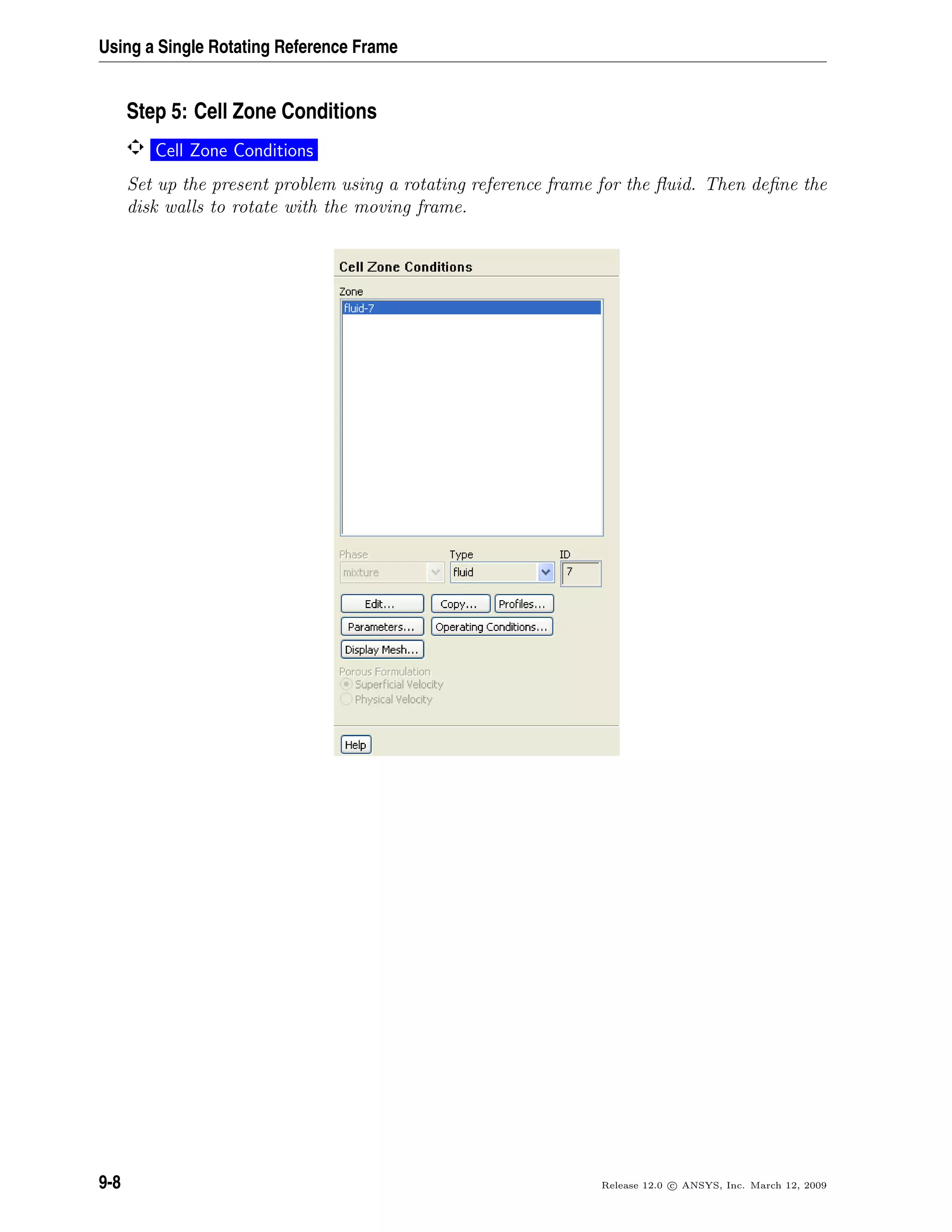Using a Single Rotating Reference Frame
Step 5: Cell Zone Conditions
Cell Zone Conditions
Set up the present problem using a rotating reference frame for the ﬂuid. Then deﬁne the
disk walls to rotate with the moving frame.
9-8 Release 12.0 c ANSYS, Inc. March 12, 2009
 